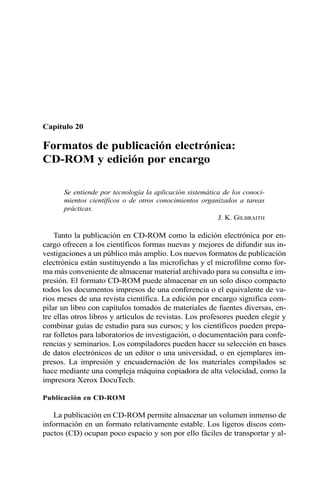 Capítulo 20 
Formatos de publicación electrónica: 
CD-ROM y edición por encargo 
Se entiende por tecnología la aplicación sistemática de los conoci-mientos 
científicos o de otros conocimientos organizados a tareas 
prácticas. 
J. K. GILBRAITH 
Tanto la publicación en CD-ROM como la edición electrónica por en-cargo 
ofrecen a los científicos formas nuevas y mejores de difundir sus in-vestigaciones 
a un público más amplio. Los nuevos formatos de publicación 
electrónica están sustituyendo a las microfichas y el microfilme como for-ma 
más conveniente de almacenar material archivado para su consulta e im-presión. 
El formato CD-ROM puede almacenar en un solo disco compacto 
todos los documentos impresos de una conferencia o el equivalente de va-rios 
meses de una revista científica. La edición por encargo significa com-pilar 
un libro con capítulos tomados de materiales de fuentes diversas, en-tre 
ellas otros libros y artículos de revistas. Los profesores pueden elegir y 
combinar guías de estudio para sus cursos; y los científicos pueden prepa-rar 
folletos para laboratorios de investigación, o documentación para confe-rencias 
y seminarios. Los compiladores pueden hacer su selección en bases 
de datos electrónicos de un editor o una universidad, o en ejemplares im-presos. 
La impresión y encuadernación de los materiales compilados se 
hace mediante una compleja máquina copiadora de alta velocidad, como la 
impresora Xerox DocuTech. 
Publicación en CD-ROM 
La publicación en CD-ROM permite almacenar un volumen inmenso de 
información en un formato relativamente estable. Los ligeros discos com-pactos 
(CD) ocupan poco espacio y son por ello fáciles de transportar y al- 
 