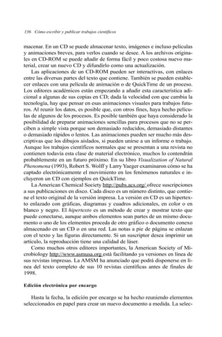 136 Cómo escribir y publicar trabajos científicos 
macenar. En un CD se puede almacenar texto, imágenes e incluso películas 
y animaciones breves, para verlos cuando se desee. A los archivos origina-les 
en CD-ROM se puede añadir de forma fácil y poco costosa nuevo ma-terial, 
crear un nuevo CD y difundirlo como una actualización. 
Las aplicaciones de un CD-ROM pueden ser interactivas, con enlaces 
entre las diversas partes del texto que contiene. También se pueden estable-cer 
enlaces con una película de animación o de QuickTime de un proceso. 
Los editores académicos están empezando a añadir esta característica adi-cional 
a algunas de sus copias en CD; dada la velocidad con que cambia la 
tecnología, hay que pensar en esas animaciones visuales para trabajos futu-ros. 
Al reunir los datos, es posible que, con otros fines, haya hecho pelícu-las 
de algunos de los procesos. Es posible también que haya considerado la 
posibilidad de preparar animaciones sencillas para procesos que no se per-ciben 
a simple vista porque son demasiado reducidos, demasiado distantes 
o demasiado rápidos o lentos. Las animaciones pueden ser mucho más des-criptivas 
que los dibujos aislados, si pueden unirse a un informe o trabajo. 
Aunque los trabajos científicos normales que se presentan a una revista no 
contienen todavía esta clase de material electrónico, muchos lo contendrán 
probablemente en un futuro próximo. En su libro Visualization of Natural 
Phenomena (1993), Robert S. Wolff y Larry Yaeger examinaron cómo se ha 
captado electrónicamente el movimiento en los fenómenos naturales e in-cluyeron 
un CD con ejemplos en QuickTime. 
La American Chemical Society http://pubs.acs.org/ ofrece suscripciones 
a sus publicaciones en disco. Cada disco es un número distinto, que contie-ne 
el texto original de la versión impresa. La versión en CD es un hipertex-to 
enlazado con gráficas, diagramas y cuadros adicionales, en color o en 
blanco y negro. El hipertexto es un método de crear y mostrar texto que 
puede conectarse, aunque ambos elementos sean partes de un mismo docu-mento 
o uno de los elementos proceda de otro gráfico o documento conexo 
almacenado en un CD o en una red. Las notas a pie de página se enlazan 
con el texto y las figuras directamente. Si un suscriptor desea imprimir un 
artículo, la reproducción tiene una calidad de láser. 
Como muchos otros editores importantes, la American Society of Mi-crobiology 
http://www.asmusa.org está facilitando ya versiones en línea de 
sus revistas impresas. La AMSM ha anunciado que podrá disponerse en lí-nea 
del texto completo de sus 10 revistas científicas antes de finales de 
1998. 
Edición electrónica por encargo 
Hasta la fecha, la edición por encargo se ha hecho reuniendo elementos 
seleccionados en papel para crear un nuevo documento a medida. La selec- 
 