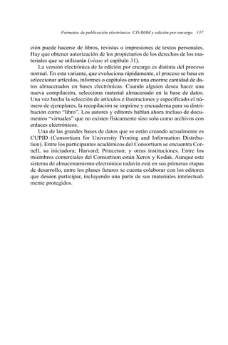 Formatos de publicación electrónica: CD-ROM y edición por encargo 137 
ción puede hacerse de libros, revistas o impresiones de textos personales. 
Hay que obtener autorización de los propietarios de los derechos de los ma-teriales 
que se utilizarán (véase el capítulo 31). 
La versión electrónica de la edición por encargo es distinta del proceso 
normal. En esta variante, que evoluciona rápidamente, el proceso se basa en 
seleccionar artículos, informes o capítulos entre una enorme cantidad de da-tos 
almacenados en bases electrónicas. Cuando alguien desea hacer una 
nueva compilación, selecciona material almacenado en la base de datos. 
Una vez hecha la selección de artículos e ilustraciones y especificado el nú-mero 
de ejemplares, la recopilación se imprime y encuaderna para su distri-bución 
como “libro”. Los autores y editores hablan ahora incluso de docu-mentos 
“virtuales” que no existen físicamente sino solo como archivos con 
enlaces electrónicos. 
Una de las grandes bases de datos que se están creando actualmente es 
CUPID (Consortium for University Printing and Information Distribu-tion). 
Entre los participantes académicos del Consortium se encuentra Cor-nell, 
su iniciadora; Harvard; Princeton; y otras instituciones. Entre los 
miembros comerciales del Consortium están Xerox y Kodak. Aunque este 
sistema de almacenamiento electrónico todavía está en sus primeras etapas 
de desarrollo, entre los planes futuros se cuenta colaborar con los editores 
que deseen participar, incluyendo una parte de sus materiales intelectual-mente 
protegidos. 
 