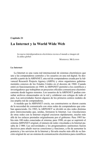 Capítulo 21 
La Internet y la World Wide Web 
La nueva interdependencia electrónica recrea el mundo a imagen de 
la aldea global. 
MARSHALL MCLUHAN 
La Internet 
La Internet es una vasta red internacional de sistemas electrónicos que 
une a las computadoras centrales y los usuarios en una red digital. Se des-arrolló 
a partir de la ARPANET, una red de computadoras creada por la Ad-vanced 
Research Projects Agency (ARPA) y otros organismos guberna-mentales 
conexos de los Estados Unidos en el decenio de 1960. Cuando 
entró en funcionamiento en 1969, la ARPANET permitió a los científicos e 
investigadores que trabajaban en proyectos oficiales comunicarse electróni-camente 
desde lugares remotos. Los usuarios de la ARPANET podían con-sultar 
archivos almacenados en la red y colaborar con colegas de todo el 
país. Las universidades fueron algunos de los primeros centros nodales de 
esa amplia red de computadoras. 
A medida que la ARPANET crecía, sus constructores se dieron cuenta 
de la necesidad de comunicarla con otras redes de computadoras que esta-ban 
apareciendo. En 1983, la ARPANET se dividió en dos redes distintas 
pero interconectadas que, unidas, formaron la Internet. Las vinculaciones 
de otras redes con la Internet original crecieron rápidamente, mucho más 
allá de los enlaces prestados originalmente por el gobierno. Para 1985 ha-bía 
más 100 redes conectadas al sistema; para 1990, en que se suprimió el 
sistema ARPANET original, el número de redes vinculadas a la Internet pa-saba 
de 2 000. Las universidades y los programadores autónomos fueron 
decisivos para añadir nuevas conexiones y funciones, a fin de aumentar la 
potencia y los servicios de la Internet y llevarla mucho más allá de su fun-ción 
original de ser un sistema de comunicación electrónica para científicos 
 