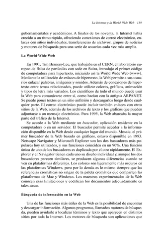 La Internet y la World Wide Web 139 
gubernamentales y académicos. A finales de los noventa, la Internet había 
crecido a un ritmo rápido, ofreciendo conexiones de correo electrónico, en-laces 
con sitios individuales, transferencias de archivos, grupos de noticias 
y motores de búsqueda para una serie de usuarios cada vez más amplia. 
La World Wide Web 
En 1991, Tim Berners-Lee, que trabajaba en el CERN, el laboratorio eu-ropeo 
de física de partículas con sede en Suiza, introdujo el primer código 
de computadora para hipertexto, iniciando así la World Wide Web (www). 
Mediante la utilización de enlaces de hipertexto, la Web permite a sus usua-rios 
enlazar palabras, imágenes y sonidos. Además de conexiones de hiper-texto 
entre temas relacionados, puede utilizar colores, gráficos, animación 
y tipos de letra más variados. Los científicos de todo el mundo puede usar 
la Web para comunicarse entre sí, como hacían con la antigua ARPANET. 
Se puede poner textos en un sitio anfitrión y descargarlos luego desde cual-quier 
parte. El correo electrónico puede incluir también enlaces con otros 
sitios de la Web, además de los archivos de texto y los gráficos que pueden 
adjuntarse a un mensaje electrónico. Para 1995, la Web abarcaba la mayor 
parte del tráfico de la Internet. 
Se accede a la Web mediante un buscador, aplicación residente en la 
computadora o en un servidor. El buscador permite acceder a la informa-ción 
disponible en la Web desde cualquier lugar del mundo. Mosaic, el pri-mer 
buscador de la Web basado en gráficos, estuvo disponible en 1993. 
Netscape Navigator y Microsoft Explorer son los dos buscadores más po-pulares 
hoy utilizados, y sus funciones coinciden en un 90%. Una función 
única de uno de los buscadores es duplicada por el otro rápidamente. El Ex-plorer 
y el Navigator tienen cada uno su diseño individual y, aunque los dos 
buscadores parecen similares, se producen algunas diferencias cuando se 
ven en plataformas diferentes. Los colores son ligeramente más oscuros en 
las plataformas Windows, pero por lo demás es lo mismo siempre que las 
referencias cromáticas no salgan de la paleta cromática que comparten las 
plataformas de Mac y Windows. Los maestros experimentados de la Web 
conocen esas limitaciones y codifican los documentos adecuadamente en 
tales casos. 
Búsqueda de información en la Web 
Una de las funciones más útiles de la Web es la posibilidad de encontrar 
y descargar información. Algunos programas, llamados motores de búsque-da, 
pueden ayudarle a localizar términos y texto que aparecen en distintos 
sitios por toda la Internet. Los motores de búsqueda son aplicaciones que 
 