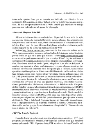 La Internet y la World Wide Web 141 
tados más rápidos. Para que su material sea indizado con el índice de una 
aplicación de búsqueda, su editor deberá archivar la información con ese ín-dice. 
Si está autopublicándose en la Web, tendrá que archivar su trabajo 
para que sea indizado por el motor de búsqueda. 
Motores de búsqueda de la Web 
Al buscar información en su disciplina, dispondrá de una serie de apli-caciones 
de búsqueda. Lamentablemente, aunque algunas disciplinas tienen 
una presencia activa en la Web, otras se han resistido a la residencia elec-trónica. 
En el caso de estas últimas disciplinas, artículos e informes publi-cados 
en papel no ha sido aún duplicados en la Web. 
Yahoo http://www.yahoo.com tiene uno de los mayores índices de la 
Web, pero, como otros motores, su facultades de búsqueda están limitadas 
por la forma en que se le pide que busque. HotBot http://www.hotbot.com 
es un servicio poderoso mantenido por la revista Wired. Hay también otros 
servicios de búsqueda, cada uno con sus propias singularidades y preferen-cias. 
Entre esos servicios están Lycos, Magellan, Alta Vista e Infoseek. A 
medida que aprenda a afinar sus búsquedas, verá que algunos servicios tie-nen 
más información indizada en la disciplina que le interesa. Esos son los 
que deberá utilizar primero. Hable con el bibliotecario en línea de su biblio-teca 
para encontrar otras fuentes útiles y averigüe por sus colegas cuáles son 
los URL (localizadores uniformes de recursos) que consideran más útiles. 
Entre otras fuentes de información electrónica para científicos se en-cuentran 
los servicios en línea que prestan empresas, sociedades y asocia-ciones 
profesionales, bibliotecas universitarias, la Biblioteca del Congreso 
de los Estados Unidos, laboratorios de investigación industrial, MEDLINE 
(mantenida por la Biblioteca Nacional de Medicina de los Estados Unidos) 
y otras instituciones y organizaciones. Los buscadores del Gobierno de los 
Estados Unidos, como MEDLINE, están cada vez más disponibles gratui-tamente 
para el público; MEDLINE puede obtenerse, por ejemplo, a través 
de Grateful Med o Pub Med. Algunas fuentes en línea solo están disponi-bles 
si se paga una cuota de miembro o una tarifa horaria. Otra fuente de in-formación 
son los grupos de noticias (véase el capítulo 23: “Correo electró-nico 
y grupos de noticias”). 
FTP (File Transfer Protocol) 
Cuando descarga archivos de un sitio electrónico remoto, el FTP es el 
programa que facilita el proceso. FTP significa también sitio que funciona 
como archivo de FTP. Algunos sitios FTP requieren la identificación del 
 
