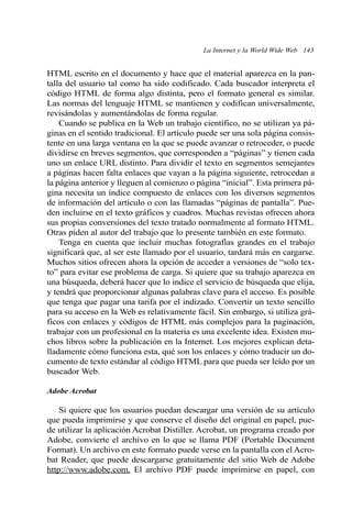 La Internet y la World Wide Web 143 
HTML escrito en el documento y hace que el material aparezca en la pan-talla 
del usuario tal como ha sido codificado. Cada buscador interpreta el 
código HTML de forma algo distinta, pero el formato general es similar. 
Las normas del lenguaje HTML se mantienen y codifican universalmente, 
revisándolas y aumentándolas de forma regular. 
Cuando se publica en la Web un trabajo científico, no se utilizan ya pá-ginas 
en el sentido tradicional. El artículo puede ser una sola página consis-tente 
en una larga ventana en la que se puede avanzar o retroceder, o puede 
dividirse en breves segmentos, que corresponden a “páginas” y tienen cada 
uno un enlace URL distinto. Para dividir el texto en segmentos semejantes 
a páginas hacen falta enlaces que vayan a la página siguiente, retrocedan a 
la página anterior y lleguen al comienzo o página “inicial”. Esta primera pá-gina 
necesita un índice compuesto de enlaces con los diversos segmentos 
de información del artículo o con las llamadas “páginas de pantalla”. Pue-den 
incluirse en el texto gráficos y cuadros. Muchas revistas ofrecen ahora 
sus propias conversiones del texto tratado normalmente al formato HTML. 
Otras piden al autor del trabajo que lo presente también en este formato. 
Tenga en cuenta que incluir muchas fotografías grandes en el trabajo 
significará que, al ser este llamado por el usuario, tardará más en cargarse. 
Muchos sitios ofrecen ahora la opción de acceder a versiones de “solo tex-to” 
para evitar ese problema de carga. Si quiere que su trabajo aparezca en 
una búsqueda, deberá hacer que lo indice el servicio de búsqueda que elija, 
y tendrá que proporcionar algunas palabras clave para el acceso. Es posible 
que tenga que pagar una tarifa por el indizado. Convertir un texto sencillo 
para su acceso en la Web es relativamente fácil. Sin embargo, si utiliza grá-ficos 
con enlaces y códigos de HTML más complejos para la paginación, 
trabajar con un profesional en la materia es una excelente idea. Existen mu-chos 
libros sobre la publicación en la Internet. Los mejores explican deta-lladamente 
cómo funciona esta, qué son los enlaces y cómo traducir un do-cumento 
de texto estándar al código HTML para que pueda ser leído por un 
buscador Web. 
Adobe Acrobat 
Si quiere que los usuarios puedan descargar una versión de su artículo 
que pueda imprimirse y que conserve el diseño del original en papel, pue-de 
utilizar la aplicación Acrobat Distiller. Acrobat, un programa creado por 
Adobe, convierte el archivo en lo que se llama PDF (Portable Document 
Format). Un archivo en este formato puede verse en la pantalla con el Acro-bat 
Reader, que puede descargarse gratuitamente del sitio Web de Adobe 
http://www.adobe.com. El archivo PDF puede imprimirse en papel, con 
 