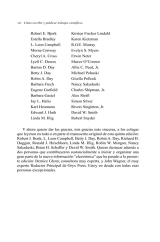xvi Cómo escribir y publicar trabajos científicos 
Robert E. Bjork Kirsten Fischer Lindahl 
Estella Bradley Karen Kietzman 
L. Leon Campbell R.G.E. Murray 
Morna Conway Evelyn S. Myers 
Cheryl A. Cross Erwin Neter 
Lyell C. Dawes Maeve O’Connor 
Barton D. Day Allie C. Peed, Jr. 
Betty J. Day Michael Pohuski 
Robin A. Day Gisella Pollock 
Barbara Frech Nancy Sakaduski 
Eugene Garfield Charles Shipman, Jr. 
Barbara Gastel Alex Shrift 
Jay L. Halio Simon Silver 
Karl Heumann Rivers Singleton, Jr. 
Edward J. Huth David W. Smith 
Linda M. Illig Robert Snyder 
Y ahora quiero dar las gracias, mis gracias más sinceras, a los colegas 
que leyeron en todo o en parte el manuscrito original de esta quinta edición: 
Robert J. Bonk, L. Leon Campbell, Betty J. Day, Robin A. Day, Richard H. 
Duggan, Ronald J. Hirschhorn, Linda M. Illig, Robin W. Morgan, Nancy 
Sakaduski, Brian H. Schaffer y David W. Smith. Quiero destacar además a 
dos personas que contribuyeron sustancialmente a iniciar y organizar una 
gran parte de la nueva información “electrónica” que ha pasado a la presen-te 
edición: Bernice Glenn, consultora muy experta, y John Wagner, el muy 
experto Redactor Principal de Oryx Press. Estoy en deuda con todas esas 
personas excepcionales. 
 