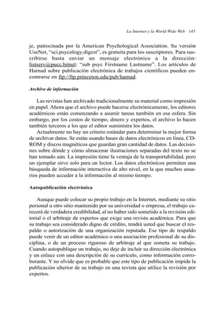 La Internet y la World Wide Web 145 
je, patrocinada por la American Psychological Association. Su versión 
UseNet, “sci.psycology.digest”, es gratuita para los suscriptores. Para sus-cribirse 
basta enviar un mensaje electrónico a la dirección: 
listserv@pucc.bitnet: “sub psyc Firstname Lastname”. Los artículos de 
Harnad sobre publicación electrónica de trabajos científicos pueden en-contrarse 
en ftp://ftp.princeton.edu/pub/harnad. 
Archivo de información 
Las revistas han archivado tradicionalmente su material como impresión 
en papel. Ahora que el archivo puede hacerse electrónicamente, los editores 
académicos están comenzando a asumir tareas también en esa esfera. Sin 
embargo, por los costos de tiempo, dinero y expertos, el archivo lo hacen 
también terceros a los que el editor suministra los datos. 
Actualmente no hay un criterio estándar para determinar la mejor forma 
de archivar datos. Se están usando bases de datos electrónicos en línea, CD-ROM 
y discos magnéticos que guardan gran cantidad de datos. Las decisio-nes 
sobre dónde y cómo almacenar ilustraciones separadas del texto no se 
han tomado aún. La impresión tiene la ventaja de la transportabilidad, pero 
un ejemplar sirve solo para un lector. Los datos electrónicos permiten una 
búsqueda de información interactiva de alto nivel, en la que muchos usua-rios 
pueden acceder a la información al mismo tiempo. 
Autopublicación electrónica 
Aunque puede colocar su propio trabajo en la Internet, mediante su sitio 
personal u otro sitio mantenido por su universidad o empresa, el trabajo ca-recerá 
de verdadera credibilidad, al no haber sido sometido a la revisión edi-torial 
o el arbitraje de expertos que exige una revista académica. Para que 
su trabajo sea considerado digno de crédito, tendrá usted que buscar el res-paldo 
o autorización de una organización reputada. Ese tipo de respaldo 
puede venir de un editor académico o una asociación profesional de su dis-ciplina, 
o de un proceso riguroso de arbitraje al que someta su trabajo. 
Cuando autopublique un trabajo, no deje de incluir su dirección electrónica 
y un enlace con una descripción de su currículo, como información corro-borante. 
Y no olvide que es probable que este tipo de publicación impida la 
publicación ulterior de su trabajo en una revista que utilice la revisión por 
expertos. 
 