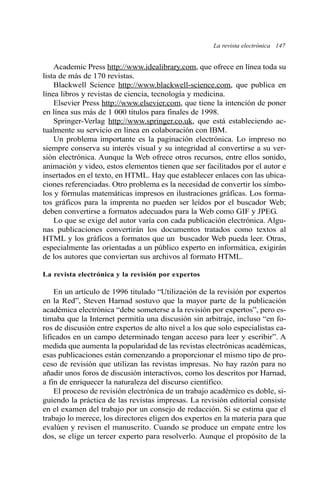 La revista electrónica 147 
Academic Press http://www.idealibrary.com, que ofrece en línea toda su 
lista de más de 170 revistas. 
Blackwell Science http://www.blackwell-science.com, que publica en 
línea libros y revistas de ciencia, tecnología y medicina. 
Elsevier Press http://www.elsevier.com, que tiene la intención de poner 
en línea sus más de 1 000 títulos para finales de 1998. 
Springer-Verlag http://www.springer.co.uk, que está estableciendo ac-tualmente 
su servicio en línea en colaboración con IBM. 
Un problema importante es la paginación electrónica. Lo impreso no 
siempre conserva su interés visual y su integridad al convertirse a su ver-sión 
electrónica. Aunque la Web ofrece otros recursos, entre ellos sonido, 
animación y video, estos elementos tienen que ser facilitados por el autor e 
insertados en el texto, en HTML. Hay que establecer enlaces con las ubica-ciones 
referenciadas. Otro problema es la necesidad de convertir los símbo-los 
y fórmulas matemáticas impresos en ilustraciones gráficas. Los forma-tos 
gráficos para la imprenta no pueden ser leídos por el buscador Web; 
deben convertirse a formatos adecuados para la Web como GIF y JPEG. 
Lo que se exige del autor varía con cada publicación electrónica. Algu-nas 
publicaciones convertirán los documentos tratados como textos al 
HTML y los gráficos a formatos que un buscador Web pueda leer. Otras, 
especialmente las orientadas a un público experto en informática, exigirán 
de los autores que conviertan sus archivos al formato HTML. 
La revista electrónica y la revisión por expertos 
En un artículo de 1996 titulado “Utilización de la revisión por expertos 
en la Red”, Steven Harnad sostuvo que la mayor parte de la publicación 
académica electrónica “debe someterse a la revisión por expertos”, pero es-timaba 
que la Internet permitía una discusión sin arbitraje, incluso “en fo-ros 
de discusión entre expertos de alto nivel a los que solo especialistas ca-lificados 
en un campo determinado tengan acceso para leer y escribir”. A 
medida que aumenta la popularidad de las revistas electrónicas académicas, 
esas publicaciones están comenzando a proporcionar el mismo tipo de pro-ceso 
de revisión que utilizan las revistas impresas. No hay razón para no 
añadir unos foros de discusión interactivos, como los descritos por Harnad, 
a fin de enriquecer la naturaleza del discurso científico. 
El proceso de revisión electrónica de un trabajo académico es doble, si-guiendo 
la práctica de las revistas impresas. La revisión editorial consiste 
en el examen del trabajo por un consejo de redacción. Si se estima que el 
trabajo lo merece, los directores eligen dos expertos en la materia para que 
evalúen y revisen el manuscrito. Cuando se produce un empate entre los 
dos, se elige un tercer experto para resolverlo. Aunque el propósito de la 
 