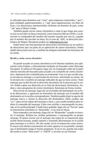 150 Cómo escribir y publicar trabajos científicos 
te utilizados para dominios son “.com”, para empresas comerciales, “.gov”, 
para entidades gubernamentales, y “.org” para organizaciones sin fines de 
lucro. Las direcciones internacionales incluirán un dominio de país, como 
“.uk” para el Reino Unido. 
También puede enviar correo electrónico a todo el que tenga una cuen-ta 
con un servidor en línea comercial, como America OnLine (AOL). La di-rección 
se compondrá del nombre del usuario seguido por una @, seguida 
por el nombre del servidor en línea. En el caso de AOL, la dirección elec-trónica 
de Magon Thompson podría ser mthomp@aol.com. 
Podrá tener una lista personal de direcciones electrónicas en un archivo 
de direcciones que sea parte de su aplicación de correo electrónico. Podrá 
añadir direcciones nuevas y cambiar las antiguas utilizando las funciones de 
un menú. 
Recibir y enviar correo electrónico 
Se puede acceder al correo electrónico en la Internet mediante una apli-cación 
como Eudora, o directamente mediante un buscador como Netscape 
Navigator. Si utiliza el Navigator, haga clic en el pequeño sobre de la parte 
inferior derecha del buscador para acceder a la ventanilla de correo electró-nico. 
Aparecerá otra ventanilla para su contraseña. Una vez que escriba esta, 
se enviará un mensaje a su proveedor de servicios, solicitando su correo. Se 
le enviará este o recibirá un mensaje indicador de que no tiene correo. Todo 
mensaje que reciba llevará la dirección electrónica de la persona que lo en-vió. 
Podrá copiar esa dirección en su lista de direcciones electrónicas. Eu-dora 
y otros programas de correo electrónico funcionan de forma similar. 
Para enviar un mensaje, haga clic en el nombre del destinatario en su lis-ta 
de direcciones, y aparecerá un formulario de mensaje con el nombre del 
destinatario en la casilla correspondiente. También podrá elegir la opción de 
mensaje nuevo e incluir la dirección del destinatario. Otras casillas son 
“cc:”, para enviar copias del mensaje a otros, y una casilla temática para in-dicar 
el contenido del mensaje. Llene esas casillas y mecanografíe su men-saje 
en la casilla principal. Cando haya acabado, haga clic en “Enviar” para 
su transmisión inmediata (o “demorada”, si no está en línea). 
Para responder a un mensaje, haga clic en “Responder” cuando se mues-tre 
el mensaje. Rellene las casillas pertinentes y mecanografíe su propio 
mensaje. Si quiere enviar con el mensaje una copia de su manuscrito para 
recibir observaciones, podrá copiarlo e insertarlo directamente en la casilla 
para mensajes si es breve. De otro modo, envíe el manuscrito como anexo. 
El anexo será abierto exactamente tal como aparece en su pantalla, siempre 
que el destinatario tenga el mismo programa. Si no es así, guarde una copia 
del archivo como “Solo texto” o “ASCII” y envíelo en ese formato. 
 