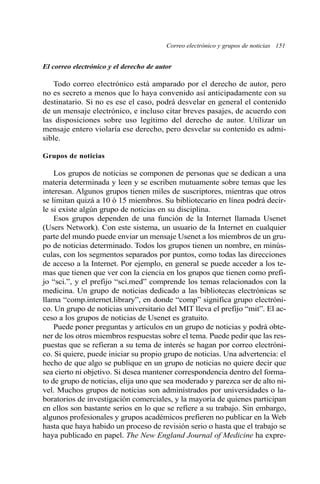 Correo electrónico y grupos de noticias 151 
El correo electrónico y el derecho de autor 
Todo correo electrónico está amparado por el derecho de autor, pero 
no es secreto a menos que lo haya convenido así anticipadamente con su 
destinatario. Si no es ese el caso, podrá desvelar en general el contenido 
de un mensaje electrónico, e incluso citar breves pasajes, de acuerdo con 
las disposiciones sobre uso legítimo del derecho de autor. Utilizar un 
mensaje entero violaría ese derecho, pero desvelar su contenido es admi-sible. 
Grupos de noticias 
Los grupos de noticias se componen de personas que se dedican a una 
materia determinada y leen y se escriben mutuamente sobre temas que les 
interesan. Algunos grupos tienen miles de suscriptores, mientras que otros 
se limitan quizá a 10 ó 15 miembros. Su bibliotecario en línea podrá decir-le 
si existe algún grupo de noticias en su disciplina. 
Esos grupos dependen de una función de la Internet llamada Usenet 
(Users Network). Con este sistema, un usuario de la Internet en cualquier 
parte del mundo puede enviar un mensaje Usenet a los miembros de un gru-po 
de noticias determinado. Todos los grupos tienen un nombre, en minús-culas, 
con los segmentos separados por puntos, como todas las direcciones 
de acceso a la Internet. Por ejemplo, en general se puede acceder a los te-mas 
que tienen que ver con la ciencia en los grupos que tienen como prefi-jo 
“sci.”, y el prefijo “sci.med” comprende los temas relacionados con la 
medicina. Un grupo de noticias dedicado a las bibliotecas electrónicas se 
llama “comp.internet.library”, en donde “comp” significa grupo electróni-co. 
Un grupo de noticias universitario del MIT lleva el prefijo “mit”. El ac-ceso 
a los grupos de noticias de Usenet es gratuito. 
Puede poner preguntas y artículos en un grupo de noticias y podrá obte-ner 
de los otros miembros respuestas sobre el tema. Puede pedir que las res-puestas 
que se refieran a su tema de interés se hagan por correo electróni-co. 
Si quiere, puede iniciar su propio grupo de noticias. Una advertencia: el 
hecho de que algo se publique en un grupo de noticias no quiere decir que 
sea cierto ni objetivo. Si desea mantener correspondencia dentro del forma-to 
de grupo de noticias, elija uno que sea moderado y parezca ser de alto ni-vel. 
Muchos grupos de noticias son administrados por universidades o la-boratorios 
de investigación comerciales, y la mayoría de quienes participan 
en ellos son bastante serios en lo que se refiere a su trabajo. Sin embargo, 
algunos profesionales y grupos académicos prefieren no publicar en la Web 
hasta que haya habido un proceso de revisión serio o hasta que el trabajo se 
haya publicado en papel. The New England Journal of Medicine ha expre- 
 