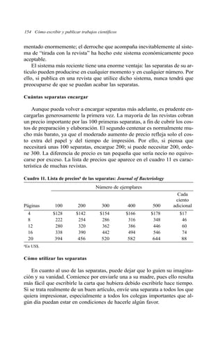 154 Cómo escribir y publicar trabajos científicos 
mentado enormemente; el derroche que acompaña inevitablemente al siste-ma 
de “tirada con la revista” ha hecho este sistema económicamente poco 
aceptable. 
El sistema más reciente tiene una enorme ventaja: las separatas de su ar-tículo 
pueden producirse en cualquier momento y en cualquier número. Por 
ello, si publica en una revista que utilice dicho sistema, nunca tendrá que 
preocuparse de que se puedan acabar las separatas. 
Cuántas separatas encargar 
Aunque pueda volver a encargar separatas más adelante, es prudente en-cargarlas 
generosamente la primera vez. La mayoría de las revistas cobran 
un precio importante por las 100 primeras separatas, a fin de cubrir los cos-tos 
de preparación y elaboración. El segundo centenar es normalmente mu-cho 
más barato, ya que el moderado aumento de precio refleja solo el cos-to 
extra del papel y del tiempo de impresión. Por ello, si piensa que 
necesitará unas 100 separatas, encargue 200; si puede necesitar 200, orde-ne 
300. La diferencia de precio es tan pequeña que sería necio no equivo-carse 
por exceso. La lista de precios que aparece en el cuadro 11 es carac-terística 
de muchas revistas. 
Cuadro 11. Lista de preciosa de las separatas: Journal of Bacteriology 
Número de ejemplares 
Cada 
ciento 
Páginas 100 200 300 400 500 adicional 
4 $128 $142 $154 $166 $178 $17 
8 222 254 286 316 348 46 
12 280 320 362 386 446 60 
16 338 390 442 494 546 74 
20 394 456 520 582 644 88 
aEn US$. 
Cómo utilizar las separatas 
En cuanto al uso de las separatas, puede dejar que lo guíen su imagina-ción 
y su vanidad. Comience por enviarle una a su madre, pues ello resulta 
más fácil que escribirle la carta que hubiera debido escribirle hace tiempo. 
Si se trata realmente de un buen artículo, envíe una separata a todos los que 
quiera impresionar, especialmente a todos los colegas importantes que al-gún 
día puedan estar en condiciones de hacerle algún favor. 
 