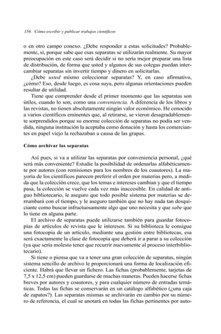 156 Cómo escribir y publicar trabajos científicos 
o en otro campo conexo. ¿Debe responder a estas solicitudes? Probable-mente, 
sí, porque sabe que esas separatas se utilizarán realmente. Su mayor 
preocupación en este caso será decidir si no sería mejor preparar una lista 
de distribución, de forma que usted y algunos de sus colegas puedan inter-cambiar 
separatas sin invertir tiempo y dinero en solicitarlas. 
¿Debe usted mismo coleccionar separatas? Y, en caso afirmativo, 
¿cómo? Eso, desde luego, es cosa suya, pero algunas orientaciones pueden 
resultar de utilidad. 
Tiene que comprender desde el primer momento que las separatas son 
útiles, cuando lo son, como una conveniencia. A diferencia de los libros y 
las revistas, no tienen absolutamente ningún valor económico. He conocido 
a varios científicos eminentes que, al retirarse, se vieron desagradablemen-te 
sorprendidos porque su enorme colección de separatas no podía ser ven-dida, 
ninguna institución la aceptaba como donación y hasta los comercian-tes 
en papel viejo la rechazaban a causa de las grapas. 
Cómo archivar las separatas 
Así pues, si va a utilizar las separatas por conveniencia personal, ¿qué 
será más conveniente? Estudie la posibilidad de ordenarlas alfabéticamen-te 
por autores (con remisiones para los nombres de los coautores). La ma-yoría 
de los científicos parecen preferir el orden por materias pero, a medi-da 
que la colección crece, que los temas e intereses cambian y que el tiempo 
pasa, la colección se vuelve cada vez más inaccesible. En calidad de anti-guo 
bibliotecario, le aseguro que todo posible sistema por materias se de-rrumbará 
con el tiempo, y le aseguro también que no hay nada tan desqui-ciante 
como buscar infructuosamente algo que uno necesita y que sabe que 
lo tiene en alguna parte. 
El archivo de separatas puede utilizarse también para guardar fotoco-pias 
de artículos de revista que le interesen. Si su biblioteca le consigue 
una fotocopia de un artículo, mediante una gestión entre bibliotecas, esa 
será exactamente la clase de fotocopia que deberá ir a parar a su colección 
(ya que sería molesto tener que recurrir nuevamente al proceso interbiblio-tecario). 
Si tiene o piensa que va a tener una gran colección de separatas, ningún 
sistema sencillo de archivo le proporcionará una forma de localización efi-ciente. 
Habrá que llevar un fichero. Las fichas (probablemente, tarjetas de 
7,5 x 12,5 cm) pueden guardarse de muchas maneras. Pueden hacerse fichas 
breves por autores y coautores, y para cualquier número de entradas temá-ticas. 
Todas las fichas se conservarán en un catálogo alfabético (¿una caja 
de zapatos?). Las separatas mismas se archivarán en cambio por su núme-ro 
de referencia, el cual se anotará en todas las fichas pertinentes por auto- 
 