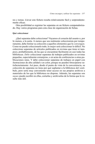 res y temas. Llevar este fichero resulta relativamente fácil y sorprendente-mente 
eficaz. 
Otra posibilidad es registrar las separatas en un fichero computadoriza-do. 
Hay varios programas para esta clase de organización de fichas. 
Qué coleccionar 
¿Qué separatas debe coleccionar? Vayamos al corazón del asunto o, por 
lo menos, a la aorta. A menos que sea realmente coleccionista por tempe-ramento, 
debe limitar su colección a aquellos elementos que le convengan. 
Como no puede coleccionarlo todo, lo mejor será coleccionar lo difícil. No 
coleccione separatas de artículos publicados en revistas que tiene ni tam-poco, 
probablemente, de las que se encuentran fácilmente en casi todas las 
bibliotecas. Debe coleccionar separatas de trabajos publicados en revistas 
pequeñas, especialmente extranjeras, o en actas de conferencias u otras pu-blicaciones 
raras. Y debe coleccionar separatas de trabajos en papel con 
ilustraciones de alta calidad o en color, porque no pueden fotocopiarse sa-tisfactoriamente. 
Así pues, desde el punto de vista de la conveniencia, su 
colección de separatas no tiene por qué suplantar a la biblioteca del vestí-bulo, 
pero sería muy conveniente tener acceso en sus propios archivos a 
materiales de los que la biblioteca no dispone. Además, las separatas son 
suyas; puede escribir en ellas, cortarlas y archivarlas de la forma que le re-sulte 
más útil. 
Cómo encargar y utilizar las separatas 157 
 