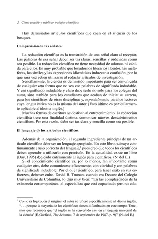 2 Cómo escribir y publicar trabajos científicos 
Hay demasiados artículos científicos que caen en el silencio de los 
bosques. 
Comprensión de las señales 
La redacción científica es la transmisión de una señal clara al receptor. 
Las palabras de esa señal deben ser tan claras, sencillas y ordenadas como 
sea posible. La redacción científica no tiene necesidad de adornos ni cabi-da 
para ellos. Es muy probable que los adornos literarios floridos, las metá-foras, 
los símiles y las expresiones idiomáticas induzcan a confusión, por lo 
que rara vez deben utilizarse al redactar artículos de investigación. 
Sencillamente, la ciencia es demasiado importante para ser comunicada 
de cualquier otra forma que no sea con palabras de significado indudable. 
Y ese significado indudable y claro debe serlo no solo para los colegas del 
autor, sino también para los estudiantes que acaban de iniciar su carrera, 
para los científicos de otras disciplinas y, especialmente, para los lectores 
cuya lengua nativa no es la misma del autor. [Esto último es particularmen-te 
aplicable al idioma inglés.] 
Muchas formas de escritura se destinan al entretenimiento. La redacción 
científica tiene una finalidad distinta: comunicar nuevos descubrimientos 
científicos. Por esta razón, debe ser tan clara y sencilla como sea posible. 
El lenguaje de los artículos científicos 
Además de la organización, el segundo ingrediente principal de un ar-tículo 
científico debe ser un lenguaje apropiado. En este libro, subrayo con-tinuamente 
el uso correcto del lenguaje,1 pues creo que todos los científicos 
deben aprender a utilizarlo con precisión. En la actualidad existe un libro 
(Day, 1995) dedicado enteramente al inglés para científicos. (N. del E.) 
Si el conocimiento científico es, por lo menos, tan importante como 
cualquier otro, debe comunicarse eficazmente, con claridad y con palabras 
de significado indudable. Por ello, el científico, para tener éxito en sus es-fuerzos, 
debe ser culto. David B. Truman, cuando era Decano del Colegio 
Universitario de Columbia, lo dijo muy bien: “En las complejidades de la 
existencia contemporánea, el especialista que está capacitado pero no edu- 
1 Como es lógico, en el original el autor se refiere específicamente al idioma inglés, 
“. . . porque la mayoría de los científicos tienen dificultades en este campo. Tene-mos 
que reconocer que ‘el inglés se ha convertido casi en el lenguaje universal de 
la ciencia’ (E. Garfield, The Scientist, 7 de septiembre de 1987, p. 9)”. (N. del E.) 
 