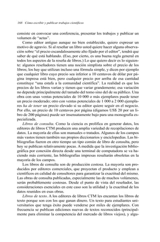 168 Cómo escribir y publicar trabajos científicos 
consiste en convocar una conferencia, presentar los trabajos y publicar un 
volumen de “actas”. 
Como editor antiguo aunque no bien establecido, quiero expresar un 
motivo de agravio. Si al reseñar un libro usted quiere hacer alguna observa-ción 
sobre “el precio escandalosamente alto fijado por el editor”, tendrá que 
saber de qué está hablando. (Eso, por cierto, es una buena regla general en 
todos los aspectos de la reseña de libros.) Lo que quiero decir es lo siguien-te: 
algunos reseñadores tienen una noción simplista sobre el precio de los 
libros; los hay que utilizan incluso una fórmula simple, y dicen por ejemplo 
que cualquier libro cuyo precio sea inferior a 10 centavos de dólar por pá-gina 
impresa está bien, pero cualquier precio por arriba de esa cantidad 
constituye “una estafa a la comunidad científica”. La realidad es que los 
precios de los libros varían y tienen que variar grandemente; esa variación 
no depende principalmente del tamaño del tomo sino del de su público. Una 
obra con unas ventas potenciales de 10 000 o más ejemplares puede tener 
un precio moderado; otro con ventas potenciales de 1 000 a 2 000 ejempla-res 
ha de tener un precio elevado si su editor quiere seguir en el negocio. 
Por ello, un precio de 10 centavos por página (digamos US$ 20 por un li-bro 
de 200 páginas) puede ser insensatamente bajo para una monografía es-pecializada. 
Libros de consulta. Como la ciencia es prolífica en generar datos, los 
editores de libros CTM producen una amplia variedad de recopilaciones de 
datos. La mayoría de ellas son manuales o tratados. Algunos de los campos 
más vastos tienen también sus propios diccionarios y enciclopedias. Las bi-bliografías 
fueron en otro tiempo un tipo común de libro de consulta, pero 
hoy se publican relativamente pocas. A medida que la investigación biblio-gráfica 
por conexión directa desde una terminal de computadora se va ha-ciendo 
más corriente, las bibliografías impresas resultarán obsoletas en la 
mayoría de los campos. 
Los libros de consulta son de producción costosa. La mayoría son pro-ducidos 
por editores comerciales, que proyectan el producto y emplean a 
científicos en calidad de consultores para garantizar la exactitud del mismo. 
Las obras de consulta publicadas, especialmente las de muchos volúmenes, 
serán probablemente costosas. Desde el punto de vista del reseñador, las 
consideraciones esenciales en este caso son la utilidad y la exactitud de los 
datos reunidos en esas obras. 
Libros de texto. A los editores de libros CTM les encantan los libros de 
texto porque son con los que ganan dinero. Un texto para estudiantes uni-versitarios 
que tenga éxito puede venderse por miles de ejemplares. Con 
frecuencia se publican ediciones nuevas de textos reconocidos (principal-mente 
para eliminar la competencia del mercado de libros viejos), y algu- 
 