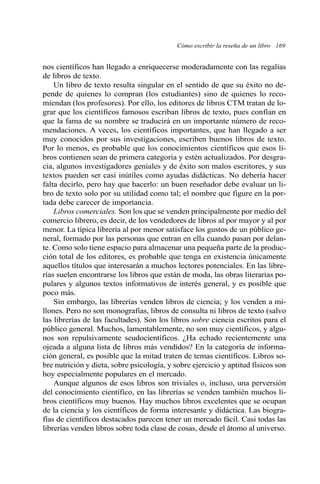 Cómo escribir la reseña de un libro 169 
nos científicos han llegado a enriquecerse moderadamente con las regalías 
de libros de texto. 
Un libro de texto resulta singular en el sentido de que su éxito no de-pende 
de quienes lo compran (los estudiantes) sino de quienes lo reco-miendan 
(los profesores). Por ello, los editores de libros CTM tratan de lo-grar 
que los científicos famosos escriban libros de texto, pues confían en 
que la fama de su nombre se traducirá en un importante número de reco-mendaciones. 
A veces, los científicos importantes, que han llegado a ser 
muy conocidos por sus investigaciones, escriben buenos libros de texto. 
Por lo menos, es probable que los conocimientos científicos que esos li-bros 
contienen sean de primera categoría y estén actualizados. Por desgra-cia, 
algunos investigadores geniales y de éxito son malos escritores, y sus 
textos pueden ser casi inútiles como ayudas didácticas. No debería hacer 
falta decirlo, pero hay que hacerlo: un buen reseñador debe evaluar un li-bro 
de texto solo por su utilidad como tal; el nombre que figure en la por-tada 
debe carecer de importancia. 
Libros comerciales. Son los que se venden principalmente por medio del 
comercio librero, es decir, de los vendedores de libros al por mayor y al por 
menor. La típica librería al por menor satisface los gustos de un público ge-neral, 
formado por las personas que entran en ella cuando pasan por delan-te. 
Como solo tiene espacio para almacenar una pequeña parte de la produc-ción 
total de los editores, es probable que tenga en existencia únicamente 
aquellos títulos que interesarán a muchos lectores potenciales. En las libre-rías 
suelen encontrarse los libros que están de moda, las obras literarias po-pulares 
y algunos textos informativos de interés general, y es posible que 
poco más. 
Sin embargo, las librerías venden libros de ciencia; y los venden a mi-llones. 
Pero no son monografías, libros de consulta ni libros de texto (salvo 
las librerías de las facultades). Son los libros sobre ciencia escritos para el 
público general. Muchos, lamentablemente, no son muy científicos, y algu-nos 
son repulsivamente seudocientíficos. ¿Ha echado recientemente una 
ojeada a alguna lista de libros más vendidos? En la categoría de informa-ción 
general, es posible que la mitad traten de temas científicos. Libros so-bre 
nutrición y dieta, sobre psicología, y sobre ejercicio y aptitud físicos son 
hoy especialmente populares en el mercado. 
Aunque algunos de esos libros son triviales o, incluso, una perversión 
del conocimiento científico, en las librerías se venden también muchos li-bros 
científicos muy buenos. Hay muchos libros excelentes que se ocupan 
de la ciencia y los científicos de forma interesante y didáctica. Las biogra-fías 
de científicos destacados parecen tener un mercado fácil. Casi todas las 
librerías venden libros sobre toda clase de cosas, desde el átomo al universo. 
 