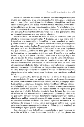 Cómo escribir la reseña de un libro 171 
Libros de consulta. El tema de un libro de consulta será probablemente 
mucho más amplio que el de una monografía. Sin embargo, es importante 
que el crítico defina con el debido detalle el contenido del libro. A diferen-cia 
de la monografía, que puede contener muchas opiniones y otros mate-riales 
subjetivos, un libro de consulta contiene datos. Por ello, la tarea prin-cipal 
del crítico es determinar, en lo posible, la exactitud de los materiales 
que contiene. Cualquier bibliotecario profesional le dirá que tener un libro 
de consulta inexacto es peor que no tener ninguno. 
Libros de texto. Al analizar un libro de texto, el reseñador tiene que 
atender a consideraciones diferentes. A diferencia de lo que ocurre con el 
lenguaje de una monografía, el de un libro de texto no deberá ser técnico 
y habrá de evitar la jerga. Los lectores serán estudiantes, no colegas del 
científico que escribió la obra. Naturalmente, se utilizarán términos técni-cos, 
pero cada uno de ellos deberá definirse cuidadosamente la primera 
vez que aparezca. A diferencia de lo que ocurre con los libros de consul-ta, 
la exactitud no es especialmente importante. Una cifra o una palabra 
inexactas aquí o allá no son cruciales, siempre que el mensaje llegue. Por 
ello, la función del crítico es determinar si el tema del texto está claramen-te 
tratado, de una forma que permita a los estudiantes comprender y apre-ciar 
los conocimientos presentados. El crítico de un libro de texto tiene 
otra responsabilidad más. Si hay otros textos sobre el mismo tema, como 
normalmente ocurre, deberá hacer las comparaciones oportunas. Un nue-vo 
libro de texto puede ser bueno sobre la base de sus méritos evidentes; 
sin embargo, si no es tan bueno como los textos que ya existen, resultará 
inútil. 
Libros comerciales. También en este caso, el reseñador tiene distintas 
responsabilidades. El lector de un libro comercial puede ser un lector gene-ral, 
no un científico ni un estudiante de ciencias. Por ello, el lenguaje no de-berá 
ser técnico. Además, a diferencia de los otros libros CTM, un libro co-mercial 
deberá ser interesante. Esta clase de obras se compran tanto para 
divertirse como para educarse. Los hechos pueden ser importantes, pero 
una aburrida profusión de hechos resultaría fuera de lugar. Los preceptos 
científicos resultan a veces difíciles de comprender para el lego. El científi-co 
que escriba para este mercado debe tener siempre presente este hecho, y 
el crítico de un libro comercial también. Si algún término no técnico un tan-to 
impreciso tiene que sustituir a otro técnico y preciso, no importa. El re-señador 
podrá arrugar el ceño de vez en cuando, pero un libro que consiga 
presentar claramente conceptos científicos al público general no deberá ser 
censurado por alguna posible imprecisión. 
Por último, en el caso de los libros comerciales (y, si a eso vamos, de los 
otros libros CTM), el crítico deberá tratar de definir el público. ¿Puede leer 
 