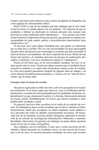 174 Cómo escribir y publicar trabajos científicos 
tiempo o paciencia para rebuscar entre cientos de páginas de bagatelas una 
o dos páginas de conocimientos útiles? 
Reid (1978) es uno de los muchos que han señalado que la tesis tradi-cional 
no tiene ya sentido alguno. En sus palabras: “El requisito de que un 
candidato a obtener un doctorado en ciencias presente una extensa tesis 
doctoral de estilo tradicional debe abandonarse . . . Esa extensa tesis tradi-cional 
fomenta la impresión errónea de que hay que guardar un registro me-canografiado 
de cada cuadro, gráfica y procedimiento experimental, haya 
tenido éxito o no”. 
Si una tesis sirve para alguna finalidad real, esta podría ser demostrar 
que se sabe leer y escribir. Tal vez a las universidades les haya preocupado 
siempre saber qué pasaría con su prestigio si resultase que han concedido el 
título de doctor a un analfabeto. De ahí el requisito de la tesis. Dicho de una 
forma más positiva, el candidato atraviesa un proceso de maduración, dis-ciplina 
y erudición. Una tesis satisfactoria supone el “espaldarazo”. 
Puede ser útil decir que, en las universidades europeas, las tesis se to-man 
mucho más en serio. Tienen por objeto mostrar que el candidato ha al-canzado 
la madurez y es capaz tanto de producir ciencia como de escribir-la. 
Esas tesis pueden presentarse después de algunos años de trabajo y de 
cierto número de publicaciones primarias, y vienen a ser un “artículo de re-visión” 
que lo reúne todo. 
Consejos sobre la forma de escribir 
Hay pocas reglas para escribir una tesis, salvo las que pueda tener la pro-pia 
institución. Si no tiene reglas que observar, vaya a la biblioteca del de-partamento 
y examine las tesis presentadas por los graduados anteriores, es-pecialmente 
los que alcanzaron la gloria y la fortuna. Quizá pueda detectar 
un aroma común. Probablemente, los trucos que dieron resultado a otros 
podrán darle resultado a usted. 
En general, una tesis debe escribirse en el estilo de un artículo de revi-sión. 
Su finalidad es pasar revista al trabajo que le llevó a obtener el título. 
Naturalmente, habrá que incorporar sus datos originales (sean inéditos o 
no), apoyados por todos los detalles experimentales necesarios. De hecho, 
cada una de las distintas secciones podría designarse siguiendo la orienta-ción 
de un artículo de investigación (Introducción, Materiales y métodos, 
Resultados, Discusión). En general, sin embargo, las partes deben ajustarse 
como las de una revisión monográfica. 
Sea cuidadoso con los subtítulos. Si hay una o varias secciones de Re-sultados, 
deberá presentar los resultados suyos, no una mezcla de los pro-pios 
y los de otros. Si necesita presentar resultados de otros, para mostrar 
 