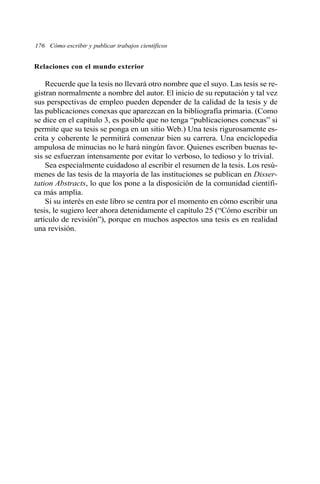176 Cómo escribir y publicar trabajos científicos 
Relaciones con el mundo exterior 
Recuerde que la tesis no llevará otro nombre que el suyo. Las tesis se re-gistran 
normalmente a nombre del autor. El inicio de su reputación y tal vez 
sus perspectivas de empleo pueden depender de la calidad de la tesis y de 
las publicaciones conexas que aparezcan en la bibliografía primaria. (Como 
se dice en el capítulo 3, es posible que no tenga “publicaciones conexas” si 
permite que su tesis se ponga en un sitio Web.) Una tesis rigurosamente es-crita 
y coherente le permitirá comenzar bien su carrera. Una enciclopedia 
ampulosa de minucias no le hará ningún favor. Quienes escriben buenas te-sis 
se esfuerzan intensamente por evitar lo verboso, lo tedioso y lo trivial. 
Sea especialmente cuidadoso al escribir el resumen de la tesis. Los resú-menes 
de las tesis de la mayoría de las instituciones se publican en Disser-tation 
Abstracts, lo que los pone a la disposición de la comunidad científi-ca 
más amplia. 
Si su interés en este libro se centra por el momento en cómo escribir una 
tesis, le sugiero leer ahora detenidamente el capítulo 25 (“Cómo escribir un 
artículo de revisión”), porque en muchos aspectos una tesis es en realidad 
una revisión. 
 