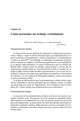Capítulo 29 
Cómo presentar un trabajo verbalmente 
Habla bajo, habla despacio y no digas demasiado. 
JOHN WAYNE 
Organización del trabajo 
La mejor forma (en mi opinión) de organizar un trabajo para su presen-tación 
verbal es seguir el mismo itinerario lógico que habitualmente se si-gue 
al escribirlo, comenzando por “¿cuál es el problema?” y terminando por 
“¿cuál es la solución?”. Sin embargo, es importante recordar que la presen-tación 
verbal de un trabajo no constituye una publicación y, por consiguien-te, 
se aplican reglas diferentes. La mayor diferencia es que un artículo pu-blicado 
debe contener todos los detalles experimentales, a fin de que los 
experimentos puedan repetirse. Una presentación verbal, en cambio, no re-quiere 
ni debe contener todos los datos experimentales, a no ser que, por ca-sualidad, 
le hayan convocado para administrar un somnífero a una reunión 
de insomnes. La cita copiosa de bibliografía tampoco resulta conveniente 
en una presentación verbal. 
Si acepta mi afirmación de que las presentaciones verbales deben orga-nizarse 
siguiendo los mismos principios que los trabajos escritos, no tengo 
que decir nada más sobre la “organización”. Esta cuestión se trata en el ca-pítulo 
26: “Cómo escribir una comunicación a una conferencia”. 
Presentación del trabajo 
La mayoría de las presentaciones verbales son breves (en muchas reu-niones, 
el límite es de 10 minutos). Por ello, incluso su contenido teórico 
debe reducirse en comparación con el de un artículo escrito. Por muy bien 
que estén organizadas, un gran número de ideas presentadas demasiado rá-pidamente 
resultarán confusas. Debe atenerse a su tesis o resultado más im-portante 
y subrayarlo. No habrá tiempo para que presente todas sus otras 
bonitas ideas. 
 