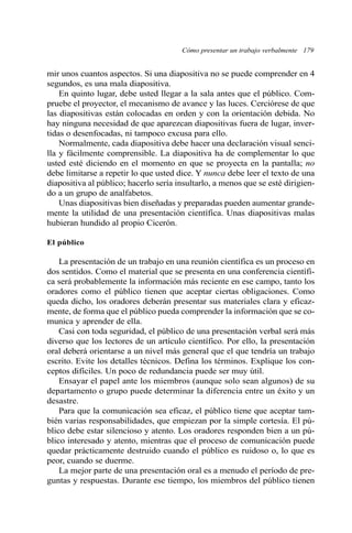 Cómo presentar un trabajo verbalmente 179 
mir unos cuantos aspectos. Si una diapositiva no se puede comprender en 4 
segundos, es una mala diapositiva. 
En quinto lugar, debe usted llegar a la sala antes que el público. Com-pruebe 
el proyector, el mecanismo de avance y las luces. Cerciórese de que 
las diapositivas están colocadas en orden y con la orientación debida. No 
hay ninguna necesidad de que aparezcan diapositivas fuera de lugar, inver-tidas 
o desenfocadas, ni tampoco excusa para ello. 
Normalmente, cada diapositiva debe hacer una declaración visual senci-lla 
y fácilmente comprensible. La diapositiva ha de complementar lo que 
usted esté diciendo en el momento en que se proyecta en la pantalla; no 
debe limitarse a repetir lo que usted dice. Y nunca debe leer el texto de una 
diapositiva al público; hacerlo sería insultarlo, a menos que se esté dirigien-do 
a un grupo de analfabetos. 
Unas diapositivas bien diseñadas y preparadas pueden aumentar grande-mente 
la utilidad de una presentación científica. Unas diapositivas malas 
hubieran hundido al propio Cicerón. 
El público 
La presentación de un trabajo en una reunión científica es un proceso en 
dos sentidos. Como el material que se presenta en una conferencia científi-ca 
será probablemente la información más reciente en ese campo, tanto los 
oradores como el público tienen que aceptar ciertas obligaciones. Como 
queda dicho, los oradores deberán presentar sus materiales clara y eficaz-mente, 
de forma que el público pueda comprender la información que se co-munica 
y aprender de ella. 
Casi con toda seguridad, el público de una presentación verbal será más 
diverso que los lectores de un artículo científico. Por ello, la presentación 
oral deberá orientarse a un nivel más general que el que tendría un trabajo 
escrito. Evite los detalles técnicos. Defina los términos. Explique los con-ceptos 
difíciles. Un poco de redundancia puede ser muy útil. 
Ensayar el papel ante los miembros (aunque solo sean algunos) de su 
departamento o grupo puede determinar la diferencia entre un éxito y un 
desastre. 
Para que la comunicación sea eficaz, el público tiene que aceptar tam-bién 
varias responsabilidades, que empiezan por la simple cortesía. El pú-blico 
debe estar silencioso y atento. Los oradores responden bien a un pú-blico 
interesado y atento, mientras que el proceso de comunicación puede 
quedar prácticamente destruido cuando el público es ruidoso o, lo que es 
peor, cuando se duerme. 
La mejor parte de una presentación oral es a menudo el período de pre-guntas 
y respuestas. Durante ese tiempo, los miembros del público tienen 
 