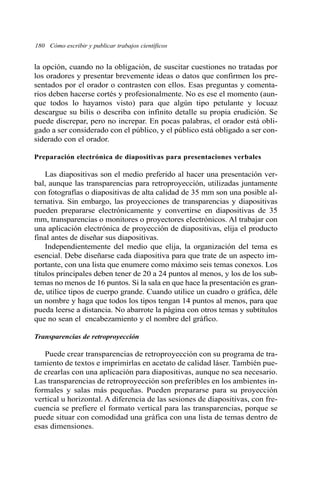 180 Cómo escribir y publicar trabajos científicos 
la opción, cuando no la obligación, de suscitar cuestiones no tratadas por 
los oradores y presentar brevemente ideas o datos que confirmen los pre-sentados 
por el orador o contrasten con ellos. Esas preguntas y comenta-rios 
deben hacerse cortés y profesionalmente. No es ese el momento (aun-que 
todos lo hayamos visto) para que algún tipo petulante y locuaz 
descargue su bilis o describa con infinito detalle su propia erudición. Se 
puede discrepar, pero no increpar. En pocas palabras, el orador está obli-gado 
a ser considerado con el público, y el público está obligado a ser con-siderado 
con el orador. 
Preparación electrónica de diapositivas para presentaciones verbales 
Las diapositivas son el medio preferido al hacer una presentación ver-bal, 
aunque las transparencias para retroproyección, utilizadas juntamente 
con fotografías o diapositivas de alta calidad de 35 mm son una posible al-ternativa. 
Sin embargo, las proyecciones de transparencias y diapositivas 
pueden prepararse electrónicamente y convertirse en diapositivas de 35 
mm, transparencias o monitores o proyectores electrónicos. Al trabajar con 
una aplicación electrónica de proyección de diapositivas, elija el producto 
final antes de diseñar sus diapositivas. 
Independientemente del medio que elija, la organización del tema es 
esencial. Debe diseñarse cada diapositiva para que trate de un aspecto im-portante, 
con una lista que enumere como máximo seis temas conexos. Los 
títulos principales deben tener de 20 a 24 puntos al menos, y los de los sub-temas 
no menos de 16 puntos. Si la sala en que hace la presentación es gran-de, 
utilice tipos de cuerpo grande. Cuando utilice un cuadro o gráfica, déle 
un nombre y haga que todos los tipos tengan 14 puntos al menos, para que 
pueda leerse a distancia. No abarrote la página con otros temas y subtítulos 
que no sean el encabezamiento y el nombre del gráfico. 
Transparencias de retroproyección 
Puede crear transparencias de retroproyección con su programa de tra-tamiento 
de textos e imprimirlas en acetato de calidad láser. También pue-de 
crearlas con una aplicación para diapositivas, aunque no sea necesario. 
Las transparencias de retroproyección son preferibles en los ambientes in-formales 
y salas más pequeñas. Pueden prepararse para su proyección 
vertical u horizontal. A diferencia de las sesiones de diapositivas, con fre-cuencia 
se prefiere el formato vertical para las transparencias, porque se 
puede situar con comodidad una gráfica con una lista de temas dentro de 
esas dimensiones. 
 
