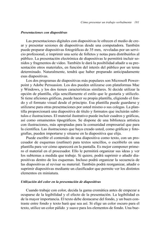 Presentaciones con diapositivas 
Cómo presentar un trabajo verbalmente 181 
Las presentaciones digitales con diapositivas le ofrecen el medio de cre-ar 
y presentar sesiones de diapositivas desde una computadora. También 
puede preparar diapositivas fotográficas de 35 mm, reveladas por un servi-cio 
profesional, e imprimir una serie de folletos y notas para distribuirlos al 
público. La presentación electrónica de diapositivas le permitirá incluir so-nidos 
y fragmentos de video. También le dará la posibilidad añadir a su pre-sentación 
otros materiales, en función del interés del público por un tema 
determinado. Naturalmente, tendrá que haber preparado anticipadamente 
esas diapositivas. 
Los dos programas de diapositivas más populares son Microsoft Power-point 
y Adobe Persuasion. Los dos pueden utilizarse con plataformas Mac 
y Windows, y los dos tienen características similares. Si decide utilizar la 
opción de plantilla, elija sencillamente el estilo que le gustaría y utilícelo. 
Si tiene aficiones gráficas, puede hacer su propia plantilla, eligiendo el fon-do 
y el formato visual desde el principio. Esa plantilla puede guardarse y 
utilizarse para otras presentaciones por usted mismo o sus colegas. La plan-tilla 
proporcionará una diapositiva de título y formatos que incluirán subtí-tulos 
e ilustraciones. El material ilustrativo puede incluir cuadros y gráficas, 
así como ornamentos tipográficos. Se dispone de una biblioteca artística 
con ilustraciones, más apropiadas para la comunidad empresarial que para 
la científica. Las ilustraciones que haya creado usted, como gráficas y foto-grafías, 
pueden importarse y situarse en la diapositiva que elija. 
Puede escribir el contenido de una diapositiva como texto, con un pro-cesador 
de esquemas (outliner) para textos sencillos, o escribirlo en una 
plantilla para ver cómo aparecerá en la pantalla. Es mejor componer prime-ro 
el material en el procesador. Ello le permitirá organizar sus ideas y ver 
los subtemas a medida que trabaje. Si quiere, podrá suprimir o añadir dia-positivas 
dentro de los esquemas. Incluso podrá organizar la secuencia de 
las diapositivas al revisar su material. También podrá reorganizar, añadir o 
suprimir diapositivas mediante un clasificador que permite ver los distintos 
elementos en miniatura. 
Utilización del color en la presentación de diapositivas 
Cuando trabaje con color, decida la gama cromática antes de empezar a 
ocuparse de la legibilidad y el efecto de la presentación. La legibilidad es 
de la mayor importancia. El texto debe destacarse del fondo, y un buen con-traste 
entre fondo y texto hará que sea así. Si elige un color oscuro para el 
texto, utilice un color pálido y suave para los elementos de fondo. Una bue- 
 