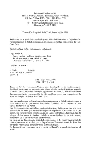 Edición original en inglés: 
How to Write & Publish a Scientific Paper, 5th edition 
©Robert A. Day, 1979, 1983, 1988, 1994, 1998 
Publicada por The Oryx Press 
4041 North Central at Indian School Road 
Phoenix, AZ 85012, EUA 
Traducción al español de la 5ª edición en inglés, 1998 
Traducción de Miguel Sáenz, revisada por el Servicio Editorial de la Organización 
Panamericana de la Salud. Esta versión en español se publica con permiso de The 
Oryx Press. 
Biblioteca Sede OPS - Catalogación en la fuente 
Day, Robert A. 
Cómo escribir y publicar trabajos científicos. 
3a. ed. Washington, D.C.: OPS, © 2005. 
(Publicación Científica y Técnica No. 598) 
ISBN 92 75 31598 1 
I. Título II. Serie 
1. ESCRITURA - normas 
LC T11.3 
© The Oryx Press, 2005 
ISBN 92 75 31598 1 
Todos los derechos reservados. Ninguna parte de esta publicación puede ser repro-ducida 
ni transmitida en ninguna forma ni por ningún medio de carácter mecáni-co 
o electrónico, incluidos fotocopia y grabación, ni tampoco mediante sistemas 
de almacenamiento y recuperación de información, a menos que se cuente con la 
autorización por escrito de The Oryx Press. 
Las publicaciones de la Organización Panamericana de la Salud están acogidas a 
la protección prevista por las disposiciones del Protocolo 2 de la Convención Uni-versal 
de Derechos de Autor. 
Las denominaciones empleadas en esta publicación y la forma en que aparecen 
presentados los datos que contiene no implican, de parte de la Secretaría de la Or-ganización 
Panamericana de la Salud, juicio alguno sobre la condición jurídica de 
ninguno de los países, territorios, ciudades o zonas citados o de sus autoridades, 
ni respecto de la delimitación de sus fronteras. 
La mención de determinadas sociedades mercantiles o del nombre comercial de 
ciertos productos no implica que la Organización Panamericana de la Salud los 
apruebe o recomiende con preferencia a otros análogos. 
De las opiniones expresadas en la presente publicación responde únicamente el 
autor. 
 
