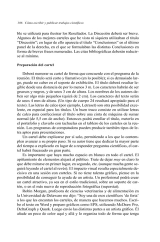 186 Cómo escribir y publicar trabajos científicos 
ble se utilizará para ilustrar los Resultados. La Discusión deberá ser breve. 
Algunos de los mejores carteles que he visto ni siquiera utilizaban el título 
“Discusión”; en lugar de ello aparecía el título “Conclusiones” en el último 
panel de la derecha, en el que se formulaban las distintas Conclusiones en 
forma de breves frases numeradas. Las citas bibliográficas deberán reducir-se 
al mínimo. 
Preparación del cartel 
Deberá numerar su cartel de forma que concuerde con el programa de la 
reunión. El título será corto y llamativo (en lo posible); si es demasiado lar-go, 
puede no caber en el soporte de exhibición. El título deberá resultar le-gible 
desde una distancia de por lo menos 3 m. Los caracteres habrán de ser 
gruesos y negros, y de unos 3 cm de altura. Los nombres de los autores de-ben 
ser algo más pequeños (quizá de 2 cm). Los caracteres del texto serán 
de unos 4 mm de altura. (Un tipo de cuerpo 24 resultará apropiado para el 
texto). Las letras de calco (por ejemplo, Letraset) son otra posibilidad exce-lente, 
en especial para los títulos. Un buen truco consiste en utilizar letras 
de calco para confeccionar el título sobre una cinta de máquina de sumar 
normal (de 5,5 cm de ancho). Entonces podrá enrollar el título, meterlo en 
el portafolio y clavarlo con tachuelas en el tablero de los carteles en la reu-nión. 
Los programas de computadora pueden producir también tipos de le-tra 
aptos para presentaciones. 
Un cartel debe explicarse por sí solo, permitiendo a los que lo contem-plen 
avanzar a su propio paso. Si su autor tiene que dedicar la mayor parte 
del tiempo a explicarlo en lugar de a responder preguntas científicas, el car-tel 
habrá fracasado en gran parte. 
Es importante que haya mucho espacio en blanco en todo el cartel. El 
apiñamiento de elementos alejará al público. Trate de dejar muy en claro lo 
que debe mirarse en primer lugar, en segundo, etc. (aunque mucha gente se-guirá 
leyendo el cartel al revés). El impacto visual resulta especialmente de-cisivo 
en una sesión con carteles. Si no tiene talento gráfico, piense en la 
posibilidad de conseguir la ayuda de un artista. Un profesional podrá crear 
un cartel atractivo, ya sea en el estilo tradicional, sobre un soporte de car-tón, 
o en el más nuevo de reproducción fotográfica (superstat). 
Robin Morgan, profesora de ciencias veterinarias y de alimentación en 
la Universidad de Delaware me dijo: “Soy una de esos científicos ‘de feria’ 
a los que les encantan los carteles, de manera que hacemos muchos. Escri-bo 
el texto en Word y preparo gráficos como EPS, utilizando McDraw Pro, 
DeltaGraph y Quark. Luego envío las distintas partes a un artista gráfico. Él 
añade un poco de color aquí y allá y lo organiza todo de forma que tenga 
 