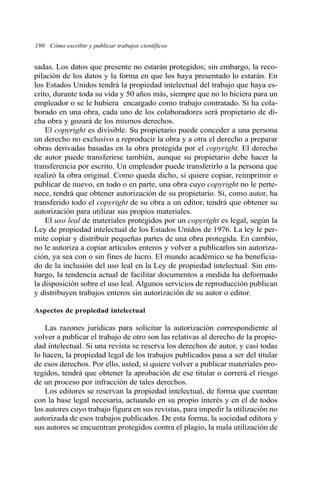 190 Cómo escribir y publicar trabajos científicos 
sadas. Los datos que presente no estarán protegidos; sin embargo, la reco-pilación 
de los datos y la forma en que los haya presentado lo estarán. En 
los Estados Unidos tendrá la propiedad intelectual del trabajo que haya es-crito, 
durante toda su vida y 50 años más, siempre que no lo hiciera para un 
empleador o se le hubiera encargado como trabajo contratado. Si ha cola-borado 
en una obra, cada uno de los colaboradores será propietario de di-cha 
obra y gozará de los mismos derechos. 
El copyright es divisible. Su propietario puede conceder a una persona 
un derecho no exclusivo a reproducir la obra y a otra el derecho a preparar 
obras derivadas basadas en la obra protegida por el copyright. El derecho 
de autor puede transferirse también, aunque su propietario debe hacer la 
transferencia por escrito. Un empleador puede transferirlo a la persona que 
realizó la obra original. Como queda dicho, si quiere copiar, reimprimir o 
publicar de nuevo, en todo o en parte, una obra cuyo copyright no le perte-nece, 
tendrá que obtener autorización de su propietario. Si, como autor, ha 
transferido todo el copyright de su obra a un editor, tendrá que obtener su 
autorización para utilizar sus propios materiales. 
El uso leal de materiales protegidos por un copyright es legal, según la 
Ley de propiedad intelectual de los Estados Unidos de 1976. La ley le per-mite 
copiar y distribuir pequeñas partes de una obra protegida. En cambio, 
no le autoriza a copiar artículos enteros y volver a publicarlos sin autoriza-ción, 
ya sea con o sin fines de lucro. El mundo académico se ha beneficia-do 
de la inclusión del uso leal en la Ley de propiedad intelectual. Sin em-bargo, 
la tendencia actual de facilitar documentos a medida ha deformado 
la disposición sobre el uso leal. Algunos servicios de reproducción publican 
y distribuyen trabajos enteros sin autorización de su autor o editor. 
Aspectos de propiedad intelectual 
Las razones jurídicas para solicitar la autorización correspondiente al 
volver a publicar el trabajo de otro son las relativas al derecho de la propie-dad 
intelectual. Si una revista se reserva los derechos de autor, y casi todas 
lo hacen, la propiedad legal de los trabajos publicados pasa a ser del titular 
de esos derechos. Por ello, usted, si quiere volver a publicar materiales pro-tegidos, 
tendrá que obtener la aprobación de ese titular o correrá el riesgo 
de un proceso por infracción de tales derechos. 
Los editores se reservan la propiedad intelectual, de forma que cuentan 
con la base legal necesaria, actuando en su propio interés y en el de todos 
los autores cuyo trabajo figura en sus revistas, para impedir la utilización no 
autorizada de esos trabajos publicados. De esta forma, la sociedad editora y 
sus autores se encuentran protegidos contra el plagio, la mala utilización de 
 