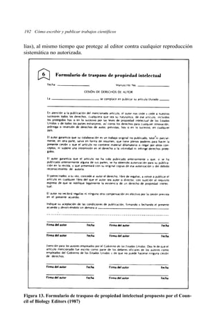 192 Cómo escribir y publicar trabajos científicos 
lías), al mismo tiempo que protege al editor contra cualquier reproducción 
sistemática no autorizada. 
Figura 13. Formulario de traspaso de propiedad intelectual propuesto por el Coun-cil 
of Biology Editors (1987) 
 