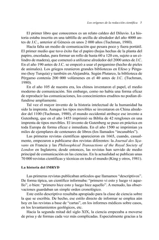 Los orígenes de la redacción científica 5 
El primer libro que conocemos es un relato caldeo del Diluvio. La his-toria 
estaba inscrita en una tablilla de arcilla de alrededor del año 4000 an-tes 
de J.C., anterior al Génesis en unos 2 000 años (Tuchman, 1980). 
Hacía falta un medio de comunicación que pesara poco y fuera portátil. 
El primer medio que tuvo éxito fue el papiro (hojas hechas de la planta del 
papiro, encoladas, para formar un rollo de hasta 60 a 120 cm, sujeto a un ci-lindro 
de madera), que comenzó a utilizarse alrededor del 2000 antes de J.C. 
En el año 190 antes de J.C. se empezó a usar el pergamino (hecho de pieles 
de animales). Los griegos reunieron grandes bibliotecas en Efeso y Pérga-mo 
(hoy Turquía) y también en Alejandría. Según Plutarco, la biblioteca de 
Pérgamo contenía 200 000 volúmenes en el 40 antes de J.C. (Tuchman, 
1980). 
En el año 105 de nuestra era, los chinos inventaron el papel, el medio 
moderno de comunicación. Sin embargo, como no había una forma eficaz 
de reproducir las comunicaciones, los conocimientos eruditos no podían di-fundirse 
ampliamente. 
Tal vez el mayor invento de la historia intelectual de la humanidad ha 
sido la imprenta. Aunque los tipos movibles se inventaron en China alrede-dor 
del 1100 (Tuchman, 1980), el mundo occidental atribuye ese invento a 
Gutenberg, que en el año 1455 imprimió su Biblia de 42 renglones en una 
imprenta de tipos movibles. El invento de Gutenberg se puso en práctica en 
toda Europa de forma eficaz e inmediata. En el año 1500 se imprimían ya 
miles de ejemplares de centenares de libros (los llamados “incunables”). 
Las primeras revistas científicas aparecieron en 1665, cuando, casual-mente, 
empezaron a publicarse dos revistas diferentes: la Journal des Sça-vans 
en Francia y las Philosophical Transactions of the Royal Society of 
London en Inglaterra; desde entonces, las revistas han servido de medio 
principal de comunicación en las ciencias. En la actualidad se publican unas 
70 000 revistas científicas y técnicas en todo el mundo (King y otros, 1981). 
La historia del IMRYD 
Las primeras revistas publicaban artículos que llamamos “descriptivos”. 
De forma típica, un científico informaba: “primero vi esto y luego vi aque-llo”, 
o bien: “primero hice esto y luego hice aquello”. Amenudo, las obser-vaciones 
guardaban un simple orden cronológico. 
Este estilo descriptivo resultaba apropiado para la clase de ciencia sobre 
la que se escribía. De hecho, ese estilo directo de informar se emplea aún 
hoy en las revistas a base de “cartas”, en los informes médicos sobre casos, 
en los levantamientos geológicos, etc. 
Hacia la segunda mitad del siglo XIX, la ciencia empezaba a moverse 
de prisa y de formas cada vez más complicadas. Especialmente gracias a la 
 