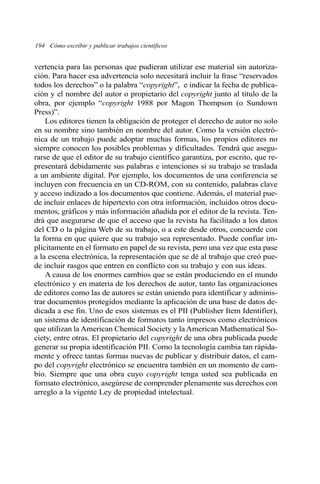 194 Cómo escribir y publicar trabajos científicos 
vertencia para las personas que pudieran utilizar ese material sin autoriza-ción. 
Para hacer esa advertencia solo necesitará incluir la frase “reservados 
todos los derechos” o la palabra “copyright”, e indicar la fecha de publica-ción 
y el nombre del autor o propietario del copyright junto al título de la 
obra, por ejemplo “copyright 1988 por Magon Thompson (o Sundown 
Press)”. 
Los editores tienen la obligación de proteger el derecho de autor no solo 
en su nombre sino también en nombre del autor. Como la versión electró-nica 
de un trabajo puede adoptar muchas formas, los propios editores no 
siempre conocen los posibles problemas y dificultades. Tendrá que asegu-rarse 
de que el editor de su trabajo científico garantiza, por escrito, que re-presentará 
debidamente sus palabras e intenciones si su trabajo se traslada 
a un ambiente digital. Por ejemplo, los documentos de una conferencia se 
incluyen con frecuencia en un CD-ROM, con su contenido, palabras clave 
y acceso indizado a los documentos que contiene. Además, el material pue-de 
incluir enlaces de hipertexto con otra información, incluidos otros docu-mentos, 
gráficos y más información añadida por el editor de la revista. Ten-drá 
que asegurarse de que el acceso que la revista ha facilitado a los datos 
del CD o la página Web de su trabajo, o a este desde otros, concuerde con 
la forma en que quiere que su trabajo sea representado. Puede confiar im-plícitamente 
en el formato en papel de su revista, pero una vez que esta pase 
a la escena electrónica, la representación que se dé al trabajo que creó pue-de 
incluir rasgos que entren en conflicto con su trabajo y con sus ideas. 
A causa de los enormes cambios que se están produciendo en el mundo 
electrónico y en materia de los derechos de autor, tanto las organizaciones 
de editores como las de autores se están uniendo para identificar y adminis-trar 
documentos protegidos mediante la aplicación de una base de datos de-dicada 
a ese fin. Uno de esos sistemas es el PII (Publisher Item Identifier), 
un sistema de identificación de formatos tanto impresos como electrónicos 
que utilizan la American Chemical Society y la American Mathematical So-ciety, 
entre otras. El propietario del copyright de una obra publicada puede 
generar su propia identificación PII. Como la tecnología cambia tan rápida-mente 
y ofrece tantas formas nuevas de publicar y distribuir datos, el cam-po 
del copyright electrónico se encuentra también en un momento de cam-bio. 
Siempre que una obra cuyo copyright tenga usted sea publicada en 
formato electrónico, asegúrese de comprender plenamente sus derechos con 
arreglo a la vigente Ley de propiedad intelectual. 
 