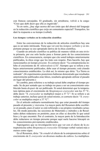 Uso y abuso del lenguaje 201 
con francas carcajadas. El graduado, sin arredrarse, volvió a la carga: 
“Creo que debí decir que ella es ingrávida”. 
Ya en serio, ¿hay algo acerca del uso (más que del abuso) del lenguaje 
en la redacción científica que exija un comentario especial? Tranquilos, les 
daré la respuesta a su tiempo (verbal). 
Los tiempos verbales en la redacción científica 
Entre las convenciones de la redacción de artículos científicos hay una 
que es un tanto intrincada. Tiene que ver con los tiempos verbales y es im-portante 
porque su uso apropiado deriva de la ética científica. 
Cuando un artículo científico se publica de manera válida en una revis-ta 
primaria, por ese solo hecho pasa a formar parte de los conocimientos 
científicos. En consecuencia, siempre que cite usted trabajos anteriormente 
publicados, la ética exige que los trate con respeto. Para hacerlo, hay que 
mencionarlos en tiempo presente. Es correcto decir: “La estreptomicina in-hibe 
el crecimiento de M. tuberculosis (13)”. Siempre que se refiera a tra-bajos 
anteriormente publicados, debe usar el tiempo presente; está citando 
conocimientos establecidos. Lo dirá así, lo mismo que diría: “La Tierra es 
redonda”. (Si experimentos posteriores hubieran demostrado que resultados 
anteriormente publicados eran falsos, resultaría apropiado utilizar el pasado 
en lugar del presente.) 
En cambio, para referirse a su trabajo actual debe emplear el tiempo pa-sado. 
Se da por sentado que su trabajo no pasa a ser un conocimiento esta-blecido 
hasta después de ser publicado. Si usted determinó que la tempera-tura 
óptima para el crecimiento de Streptomyces everycolor son los 37 °C, 
debe decir: “S. everycolor se multiplicó mejor a 37 °C”. Si se refiere a un 
trabajo anterior, incluso quizá de usted mismo, es correcto decir: “S. every-color 
se multiplica mejor a 37 °C”. 
En el artículo ordinario normalmente hay que estar pasando del tiempo 
pasado al presente y viceversa. La mayor parte del Resumen debe escribir-se 
en pasado, pues el autor se está refiriendo a sus propios resultados actua-les. 
De modo parecido, las secciones de Materiales y métodos y de Resul-tados 
deben redactarse en pretérito, pues en ellas se describe lo que usted 
hizo y lo que encontró. Por el contrario, la mayor parte de la Introducción 
debe redactarse en tiempo presente porque aquí suele hacerse hincapié en 
los conocimientos previamente establecidos. 
Supongamos que su investigación tuvo que ver con el efecto de la es-treptomicina 
sobre Streptomyces everycolor. El tiempo verbal variará más o 
menos como sigue. 
En el Resumen, diría: “Se estudió el efecto de la estreptomicina sobre el 
crecimiento de S. everycolor en diversos medios de cultivo. La multiplica- 
 