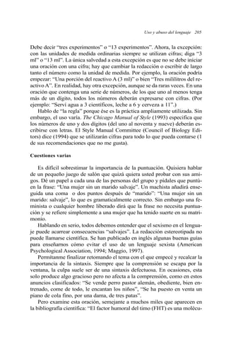 Uso y abuso del lenguaje 205 
Debe decir “tres experimentos” o “13 experimentos”. Ahora, la excepción: 
con las unidades de medida ordinarias siempre se utilizan cifras; diga “3 
ml” o “13 ml”. La única salvedad a esta excepción es que no se debe iniciar 
una oración con una cifra; hay que cambiar la redacción o escribir de largo 
tanto el número como la unidad de medida. Por ejemplo, la oración podría 
empezar: “Una porción del reactivo A(3 ml)” o bien “Tres mililitros del re-activo 
A”. En realidad, hay otra excepción, aunque se da raras veces. En una 
oración que contenga una serie de números, de los que uno al menos tenga 
más de un dígito, todos los números deberán expresarse con cifras. (Por 
ejemplo: “Serví agua a 3 científicos, leche a 6 y cerveza a 11”.) 
Hablo de “la regla” porque ése es la práctica ampliamente utilizada. Sin 
embargo, el uso varía. The Chicago Manual of Style (1993) especifica que 
los números de uno y dos dígitos (del uno al noventa y nueve) deberán es-cribirse 
con letras. El Style Manual Committee (Council of Biology Edi-tors) 
dice (1994) que se utilizarán cifras para todo lo que pueda contarse (1 
de sus recomendaciones que no me gusta). 
Cuestiones varias 
Es difícil sobrestimar la importancia de la puntuación. Quisiera hablar 
de un pequeño juego de salón que quizá quiera usted probar con sus ami-gos. 
Dé un papel a cada una de las personas del grupo y pídales que puntú-en 
la frase: “Una mujer sin un marido salvaje”. Un machista añadirá ense-guida 
una coma o dos puntos después de “marido”: “Una mujer sin un 
marido: salvaje”, lo que es gramaticalmente correcto. Sin embargo una fe-minista 
o cualquier hombre liberado dirá que la frase no necesita puntua-ción 
y se refiere simplemente a una mujer que ha tenido suerte en su matri-monio. 
Hablando en serio, todos debemos entender que el sexismo en el lengua-je 
puede acarrear consecuencias “salvajes”. La redacción estereotipada no 
puede llamarse científica. Se han publicado en inglés algunas buenas guías 
para enseñarnos cómo evitar el uso de un lenguaje sexista (American 
Psychological Association, 1994; Maggio, 1997). 
Permítanme finalizar retomando el tema con el que empecé y recalcar la 
importancia de la sintaxis. Siempre que la comprensión se escapa por la 
ventana, la culpa suele ser de una sintaxis defectuosa. En ocasiones, esta 
solo produce algo gracioso pero no afecta a la comprensión, como en estos 
anuncios clasificados: “Se vende perro pastor alemán, obediente, bien en-trenado, 
come de todo, le encantan los niños”, “Se ha puesto en venta un 
piano de cola fino, por una dama, de tres patas”. 
Pero examine esta oración, semejante a muchos miles que aparecen en 
la bibliografía científica: “El factor humoral del timo (FHT) es una molécu- 
 