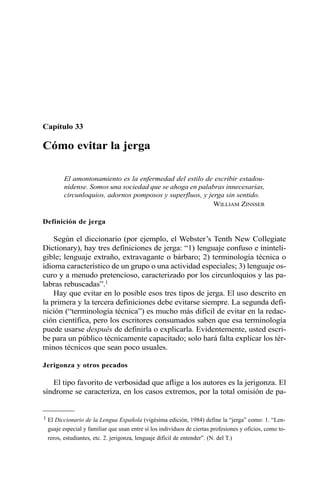 Capítulo 33 
Cómo evitar la jerga 
El amontonamiento es la enfermedad del estilo de escribir estadou-nidense. 
Somos una sociedad que se ahoga en palabras innecesarias, 
circunloquios, adornos pomposos y superfluos, y jerga sin sentido. 
WILLIAM ZINSSER 
Definición de jerga 
Según el diccionario (por ejemplo, el Webster’s Tenth New Collegiate 
Dictionary), hay tres definiciones de jerga: “1) lenguaje confuso e ininteli-gible; 
lenguaje extraño, extravagante o bárbaro; 2) terminología técnica o 
idioma característico de un grupo o una actividad especiales; 3) lenguaje os-curo 
y a menudo pretencioso, caracterizado por los circunloquios y las pa-labras 
rebuscadas”.1 
Hay que evitar en lo posible esos tres tipos de jerga. El uso descrito en 
la primera y la tercera definiciones debe evitarse siempre. La segunda defi-nición 
(“terminología técnica”) es mucho más difícil de evitar en la redac-ción 
científica, pero los escritores consumados saben que esa terminología 
puede usarse después de definirla o explicarla. Evidentemente, usted escri-be 
para un público técnicamente capacitado; solo hará falta explicar los tér-minos 
técnicos que sean poco usuales. 
Jerigonza y otros pecados 
El tipo favorito de verbosidad que aflige a los autores es la jerigonza. El 
síndrome se caracteriza, en los casos extremos, por la total omisión de pa- 
1 El Diccionario de la Lengua Española (vigésima edición, 1984) define la “jerga” como: 1. “Len-guaje 
especial y familiar que usan entre sí los individuos de ciertas profesiones y oficios, como to-reros, 
estudiantes, etc. 2. jerigonza, lenguaje difícil de entender”. (N. del T.) 
 