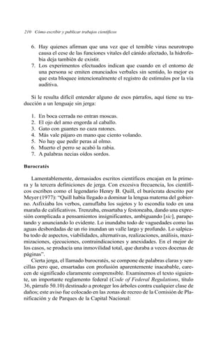 210 Cómo escribir y publicar trabajos científicos 
6. Hay quienes afirman que una vez que el temible virus neurotropo 
causa el cese de las funciones vitales del cánido afectado, la hidrofo-bia 
deja también de existir. 
7. Los experimentos efectuados indican que cuando en el entorno de 
una persona se emiten enunciados verbales sin sentido, lo mejor es 
que esta bloquee intencionalmente el registro de estímulos por la vía 
auditiva. 
Si le resulta difícil entender alguno de esos párrafos, aquí tiene su tra-ducción 
a un lenguaje sin jerga: 
1. En boca cerrada no entran moscas. 
2. El ojo del amo engorda al caballo. 
3. Gato con guantes no caza ratones. 
4. Más vale pájaro en mano que ciento volando. 
5. No hay que pedir peras al olmo. 
6. Muerto el perro se acabó la rabia. 
7. A palabras necias oídos sordos. 
Burocratés 
Lamentablemente, demasiados escritos científicos encajan en la prime-ra 
y la tercera definiciones de jerga. Con excesiva frecuencia, los científi-cos 
escriben como el legendario Henry B. Quill, el burócrata descrito por 
Meyer (1977): “Quill había llegado a dominar la lengua materna del gobier-no. 
Asfixiaba los verbos, camuflaba los sujetos y lo escondía todo en una 
maraña de calificativos. Trenzaba, ensartaba y festoneaba, dando una expre-sión 
complicada a pensamientos insignificantes, ambiguando [sic], parape-tando 
y anunciando lo evidente. Lo inundaba todo de vaguedades como las 
aguas desbordadas de un río inundan un valle largo y profundo. Lo salpica-ba 
todo de aspectos, viabilidades, alternativas, realizaciones, análisis, maxi-mizaciones, 
ejecuciones, contraindicaciones y anexidades. En el mejor de 
los casos, se producía una inmovilidad total, que duraba a veces docenas de 
páginas”. 
Cierta jerga, el llamado burocratés, se compone de palabras claras y sen-cillas 
pero que, ensartadas con profusión aparentemente inacabable, care-cen 
de significado claramente comprensible. Examinemos el texto siguien-te, 
un importante reglamento federal (Code of Federal Regulations, título 
36, párrafo 50.10) destinado a proteger los árboles contra cualquier clase de 
daños; este aviso fue colocado en las zonas de recreo de la Comisión de Pla-nificación 
y de Parques de la Capital Nacional: 
 