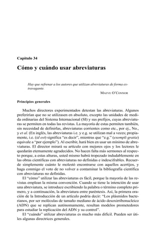 Capítulo 34 
Cómo y cuándo usar abreviaturas 
Hay que refrenar a los autores que utilizan abreviaturas de forma ex-travagante. 
MAEVE O’CONNOR 
Principios generales 
Muchos directores experimentados detestan las abreviaturas. Algunos 
preferirían que no se utilizasen en absoluto, excepto las unidades de medi-da 
ordinarias del Sistema Internacional (SI) y sus prefijos, cuyas abreviatu-ras 
se permiten en todas las revistas. La mayoría de estas permiten también, 
sin necesidad de definirlas, abreviaturas corrientes como etc., por ej., No., 
y et al. (En inglés, las abreviaturas i.e. y e.g. se utilizan mal a veces; propia-mente, 
i.e. (id est) significa “es decir”, mientras que “e.g.” (exempli gratia) 
equivale a “por ejemplo”). Al escribir, hará bien en usar un mínimo de abre-viaturas. 
El director mirará su artículo con mejores ojos y los lectores le 
quedarán eternamente agradecidos. No hacen falta más sermones al respec-to 
porque, a estas alturas, usted mismo habrá tropezado indudablemente en 
las obras científicas con abreviaturas no definidas e indescifrables. Recuer-de 
simplemente cuánto le molestó encontrarse con aquellos acertijos, y 
haga conmigo el voto de no volver a contaminar la bibliografía científica 
con abreviaturas no definidas. 
El “cómo” utilizar las abreviaturas es fácil, porque la mayoría de las re-vistas 
emplean la misma convención. Cuando se tiene la intención de usar 
una abreviatura, se introduce escribiendo la palabra o término completo pri-mero, 
y a continuación, la abreviatura entre paréntesis. Así, la primera ora-ción 
de la Introducción de un artículo podría decir: “Los plásmidos bacte-rianos, 
por ser moléculas de tamaño mediano de ácido desoxirribonucleico 
(ADN) que se replican autónomamente, resultan modelos prometedores 
para estudiar la replicación del ADN y su control”. 
El “cuándo” utilizar abreviaturas es mucho más difícil. Pueden ser úti-les 
algunas directrices generales. 
 
