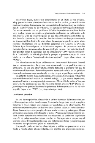 Cómo y cuándo usar abreviaturas 215 
En primer lugar, nunca use abreviaturas en el título de un artículo. 
Muy pocas revistas permiten abreviaturas en los títulos, y su utilización 
es desaconsejada firmemente por los servicios de indización y de resúme-nes. 
Si la abreviatura no es ordinaria, los servicios de búsqueda bibliográ-fica 
se encontrarán con un problema difícil o imposible de resolver. Inclu-so 
si la abreviatura es común, se plantearán problemas de indización y de 
otra índole. Uno de los principales es que las abreviaturas admitidas tie-nen 
la mala costumbre de cambiar; las abreviaturas de hoy pueden resul-tar 
irreconocibles dentro de unos años. La comparación de algunas abre-viaturas 
enumeradas en las distintas ediciones del Council of Biology 
Editors Style Manual pone de relieve este aspecto. Se producen cambios 
espectaculares cuando cambia la terminología misma. Los estudiantes de 
hoy pueden tener dificultades con la abreviatura “DPN” (que correspon-de 
a “nucleótido de difosfopiridina”), porque el propio nombre ha cam-biado 
y es ahora “nicotinadenindinucleótido”, cuya abreviatura es 
“NAD”. 
Las abreviaturas no deben utilizarse casi nunca en el Resumen. Solo si 
usa un mismo nombre, largo, un buen número de veces, podrá pensar en 
abreviarlo. Si usa una abreviatura, deberá definirla la primera vez que la 
emplee en el Resumen. Recuerde que este aparecerá aislado en las publica-ciones 
de resúmenes que reseñen la revista en que se publique su trabajo. 
En el texto mismo pueden utilizarse abreviaturas. Sirven para reducir los 
costos de imprenta al acortar un tanto el trabajo. Lo que es más importante, 
ayudan al lector si se emplean juiciosamente. Al escribir la palabra “impor-tante”, 
me he acordado de que mis hijos me llaman a veces “FIP” (fairly im-portant 
person: persona bastante importante). Saben que todavía no he con-seguido 
llegar a ser “VIP” (very important person). 
Una buena práctica 
Es una buena práctica, al redactar el primer borrador del manuscrito, es-cribir 
completos todos los términos. Examínelo luego para ver si se repiten 
palabras o frases largas que puedan ser candidatas a la abreviación. No 
abrevie un término que se utilice solo unas cuantas veces. Si se usa con me-diana 
frecuencia —por ejemplo, de tres a seis veces— y existe para él una 
abreviatura ordinaria, introdúzcala y úsela. (Algunas revistas permiten uti-lizar 
ciertas abreviaturas ordinarias sin necesidad de definirlas la primera 
vez.) Si no existe una abreviatura común, no fabrique una, a menos que el 
término se use frecuentemente o sea una palabra muy larga y engorrosa que 
realmente esté pidiendo a gritos su abreviación. 
A menudo podrá evitar las abreviaturas si utiliza un pronombre apro-piado 
y resulta claro el antecedente, o si emplea una expresión sustituti- 
 