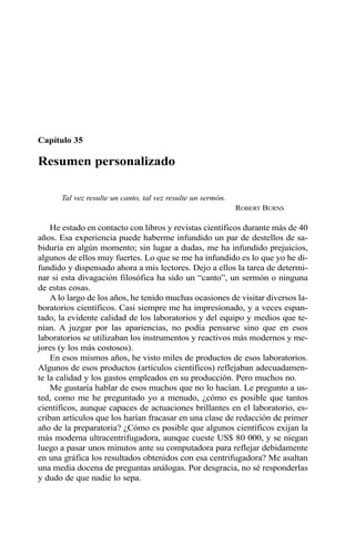 Capítulo 35 
Resumen personalizado 
Tal vez resulte un canto, tal vez resulte un sermón. 
ROBERT BURNS 
He estado en contacto con libros y revistas científicos durante más de 40 
años. Esa experiencia puede haberme infundido un par de destellos de sa-biduría 
en algún momento; sin lugar a dudas, me ha infundido prejuicios, 
algunos de ellos muy fuertes. Lo que se me ha infundido es lo que yo he di-fundido 
y dispensado ahora a mis lectores. Dejo a ellos la tarea de determi-nar 
si esta divagación filosófica ha sido un “canto”, un sermón o ninguna 
de estas cosas. 
Alo largo de los años, he tenido muchas ocasiones de visitar diversos la-boratorios 
científicos. Casi siempre me ha impresionado, y a veces espan-tado, 
la evidente calidad de los laboratorios y del equipo y medios que te-nían. 
A juzgar por las apariencias, no podía pensarse sino que en esos 
laboratorios se utilizaban los instrumentos y reactivos más modernos y me-jores 
(y los más costosos). 
En esos mismos años, he visto miles de productos de esos laboratorios. 
Algunos de esos productos (artículos científicos) reflejaban adecuadamen-te 
la calidad y los gastos empleados en su producción. Pero muchos no. 
Me gustaría hablar de esos muchos que no lo hacían. Le pregunto a us-ted, 
como me he preguntado yo a menudo, ¿cómo es posible que tantos 
científicos, aunque capaces de actuaciones brillantes en el laboratorio, es-criban 
artículos que los harían fracasar en una clase de redacción de primer 
año de la preparatoria? ¿Cómo es posible que algunos científicos exijan la 
más moderna ultracentrifugadora, aunque cueste US$ 80 000, y se niegan 
luego a pasar unos minutos ante su computadora para reflejar debidamente 
en una gráfica los resultados obtenidos con esa centrifugadora? Me asaltan 
una media docena de preguntas análogas. Por desgracia, no sé responderlas 
y dudo de que nadie lo sepa. 
 