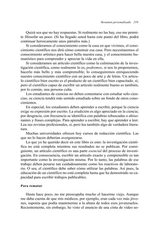 Resumen personalizado 219 
Quizá sea que no hay respuestas. Si realmente no las hay, eso me permi-te 
filosofar un poco. (Si ha llegado usted hasta este punto del libro, podrá 
continuar heroicamente unos párrafos más.) 
Si consideramos el conocimiento como la casa en que vivimos, el cono-cimiento 
científico nos dirá cómo construir esa casa. Pero necesitaremos el 
conocimiento artístico para hacer bella nuestra casa, y el conocimiento hu-manístico 
para comprender y apreciar la vida en ella. 
Si consideramos un artículo científico como la culminación de la inves-tigación 
científica, como realmente lo es, podremos, si nos lo proponemos, 
hacerlo más bello y más comprensible; lo conseguiremos enriqueciendo 
nuestro conocimiento científico con un poco de arte y de letras. Un artícu-lo 
científico bien escrito es el producto de un científico bien capacitado, sí; 
pero el científico capaz de escribir un artículo realmente bueno es también, 
por lo común, una persona culta. 
Los estudiantes de ciencias no deben contentarse con estudiar solo cien-cias; 
su ciencia tendrá más sentido estudiada sobre un fondo de otros cono-cimientos. 
En especial, los estudiantes deben aprender a escribir, porque la ciencia 
exige su expresión por escrito. La erudición es algo apreciado en la ciencia; 
por desgracia, con frecuencia se identifica con palabras rebuscadas o altiso-nantes 
y frases complejas. Para aprender a escribir, hay que aprender a leer. 
Lea sus revistas profesionales, sí, pero lea también algo de verdadera litera-tura. 
Muchas universidades ofrecen hoy cursos de redacción científica. Las 
que no lo hacen deberían avergonzarse. 
Lo que yo he querido decir en este libro es esto: la investigación cientí-fica 
no está completa mientras sus resultados no se publican. Por consi-guiente, 
un artículo científico es una parte esencial del proceso de investi-gación. 
En consecuencia, escribir un artículo exacto y comprensible es tan 
importante como la investigación misma. Por lo tanto, las palabras de ese 
trabajo deben pesarse tan cuidadosamente como los reactivos de laborato-rio. 
O sea, el científico debe saber cómo utilizar las palabras. Así pues, la 
educación de un científico no está completa hasta que ha demostrado su ca-pacidad 
para escribir trabajos publicables. 
Para rematar 
Hasta hace poco, no me preocupaba mucho el hacerme viejo. Aunque 
me daba cuenta de que mis médicos, por ejemplo, eran cada vez más jóve-nes, 
suponía que podía mantenerme a la altura de todos esos jovenzuelos. 
Recientemente, sin embargo, he visto el anuncio de una cinta de video so- 
 
