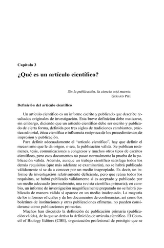 Capítulo 3 
¿Qué es un artículo científico? 
Sin la publicación, la ciencia está muerta. 
GERARD PIEL 
Definición del artículo científico 
Un artículo científico es un informe escrito y publicado que describe re-sultados 
originales de investigación. Esta breve definición debe matizarse, 
sin embargo, diciendo que un artículo científico debe ser escrito y publica-do 
de cierta forma, definida por tres siglos de tradiciones cambiantes, prác-tica 
editorial, ética científica e influencia recíproca de los procedimientos de 
impresión y publicación. 
Para definir adecuadamente el “artículo científico”, hay que definir el 
mecanismo que le da origen, o sea, la publicación válida. Se publican resú-menes, 
tesis, comunicaciones a congresos y muchos otros tipos de escritos 
científicos, pero esos documentos no pasan normalmente la prueba de la pu-blicación 
válida. Además, aunque un trabajo científico satisfaga todos los 
demás requisitos (que más adelante se examinarán), no se habrá publicado 
válidamente si se da a conocer por un medio inapropiado. Es decir, un in-forme 
de investigación relativamente deficiente, pero que reúna todos los 
requisitos, se habrá publicado válidamente si es aceptado y publicado por 
un medio adecuado (normalmente, una revista científica primaria); en cam-bio, 
un informe de investigación magníficamente preparado no se habrá pu-blicado 
de manera válida si aparece en un medio inadecuado. La mayoría 
de los informes oficiales y de los documentos de conferencias, así como los 
boletines de instituciones y otras publicaciones efímeras, no pueden consi-derarse 
como publicaciones primarias. 
Muchos han discutido la definición de publicación primaria (publica-ción 
válida), de la que se deriva la definición de artículo científico. El Coun-cil 
of Biology Editors (CBE), organización profesional de prestigio que se 
 