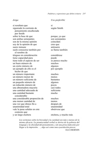 Palabras y expresiones que deben evitarse 237 
Jerga Uso preferible 
si resultara que si 
siguiendo la corriente de según Smith 
pensamiento encabezada 
por Smith 
sobre la base de que porque, ya que 
son ambas semejantes son semejantes 
son de la misma opinión coinciden 
soy de la opinión de que creo que 
suero inmune antisuero 
suele conocerse también por se llama también 
el nombre de 
téngase en consideración considérese 
tiene capacidad para puede 
tiene todo el aspecto de ser se parece mucho 
un buen número de muchos 
un cierto número de algunos 
un ejemplo de ello es el por ejemplo 
hecho de que 
un número importante muchos 
un número menor de menos 
un número suficiente de bastantes 
un pequeño número de algunos 
un reducido número de pocos 
una abrumadora mayoría casi todos 
una cantidad adecuada de suficiente 
una cantidad bastante mucho 
considerable 
una considerable proporción de muchos 
una menor cantidad de menos 
una vez que dimos fin a después de 
unanimidad total unanimidad 
vale la pena señalar en este obsérvese que 
contexto que 
y un largo etcétera etcétera, y mucho más 
Los sermones sobre la brevedad y la castidad son más o menos de la 
misma eficacia. La promiscuidad verbal se deriva de la pobreza del 
lenguaje y la obesidad del pensamiento, y de una prisa indecente por 
llegar a la impresión. . ., algo así como una eyaculación precoz. 
ELI CHERNIN 
 