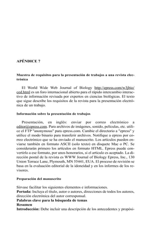 APÉNDICE 7 
Muestra de requisitos para la presentación de trabajos a una revista elec-trónica 
El World Wide Web Journal of Biology http://epress.com/w3jbio/ 
ced.html es un foro internacional abierto para el rápido intercambio interac-tivo 
de información revisada por expertos en ciencias biológicas. El texto 
que sigue describe los requisitos de la revista para la presentación electró-nica 
de un trabajo. 
Información sobre la presentación de trabajos 
Presentación, en inglés: enviar por correo electrónico a 
editor@epress.com. Para archivos de imágenes, sonido, películas, etc. utili-ce 
el FTP "anonymous" para epress.com. Cambie el directorio a "epress" y 
utilice el modo binario para transferir archivos. Notifique a epress por co-rreo 
electrónico que se ha enviado el manuscrito. Los artículos pueden en-viarse 
también en formato ASCII (solo texto) en disquete Mac o PC. Se 
considerarán primero los artículos en formato HTML. Epress puede con-vertirlo 
a ese formato, por unos honorarios, si el artículo es aceptado. La di-rección 
postal de la revista es WWW Journal of Biology Epress, Inc., 130 
Union Terrace Lane, Plymouth, MN 55441, EUA. El proceso de revisión se 
basa en la evaluación editorial de la idoneidad y en los informes de los re-visores. 
Preparación del manuscrito 
Sírvase facilitar los siguientes elementos e informaciones. 
Portada: Incluya el título, autor o autores, direcciones de todos los autores, 
dirección electrónica del autor corresponsal. 
Palabras clave para la búsqueda de temas 
Resumen 
Introducción: Debe incluir una descripción de los antecedentes y propósi- 
 