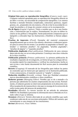 248 Cómo escribir y publicar trabajos científicos 
Original listo para su reproducción fotográfica (Camera ready copy). 
Cualquier material apropiado para su reproducción fotográfica directa en 
un libro o revista, sin necesidad de composición tipográfica. Los autores 
facilitan a menudo fórmulas complicadas, estructuras químicas, organi-gramas, 
etc., preparados de esta manera, a fin de evitar la necesidad de co-rregir 
las pruebas y el riesgo de cometer errores en la recomposición. 
Pie de figura (Legend, Caption). Título o nombre que se da a una ilustra-ción, 
o información que la explica. Normalmente, los pies no deben in-cluirse 
en las gráficas o fotografías. Serán pulcramente compuestos por el 
tipógrafo y colocados bajo las ilustraciones. [También se llaman epÍgra-fes.] 
Pruebas de imprenta (Proof). Ejemplar del material compuesto 
tipográficamente que se envía a los autores, directores o redactores geren-tes 
para la corrección de erratas. Las pruebas no paginadas se llaman “ga-leradas” 
o “primeras pruebas”; las paginadas, “pruebas paginadas”, 
“pruebas de página” o “segundas pruebas”. 
Publicación duplicada (Dual publication). Publicación de unos mismos 
datos más de una vez en revistas primarias. Constituye una clara violación 
de la ética científica. 
Publicación primaria (Primary publication). La primera publicación de 
resultados originales de investigación, en forma tal que los colegas del au-tor 
puedan repetir los experimentos y verificar las conclusiones, hecha en 
una revista u otra fuente documental de fácil acceso para la comunidad 
científica. 
Recorte (Cropping). El marcado de las fotografías para indicar las partes 
no esenciales que no tienen por qué aparecer en la ilustración publicada. 
Como consecuencia, el material esencial se “amplía” y destaca. 
Redacción científica (Scientific writing). Tiene por finalidad comunicar 
nuevos descubrimientos científicos a otros científicos. 
Redactor gerente (Managing Editor). Nombre que se da a menudo a la 
persona que administra los asuntos empresariales de una revista. Normal-mente, 
el redactor gerente no interviene propiamente en la dirección cien-tífica 
(aceptación de manuscritos); sino que se encarga de la corrección de 
estilo (como parte del proceso de producción). 
Resultados (Results). La tercera sección de un artículo de estructura 
IMRYD. Su finalidad es presentar la información nueva obtenida en el es-tudio 
sobre el que se informa. 
Resumen (Abstract). Versión abreviada de un artículo científico que suele 
condensar cada una de sus secciones principales. Difiere del sumario, que 
normalmente es una sinopsis de las conclusiones. 
Revisor (Reviewer). Véase Árbitro. 
 