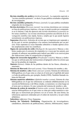 Glosario 249 
Revista científica de archivo (Archival journal) . La expresión equivale a 
“revista científica primaria”, es decir, la que publica resultados originales 
de investigación. 
Revista científica primaria (Primary journal). La que publica resultados 
originales de investigación. 
Revista electrónica (Electronic journal). Las revistas electrónicas son versiones 
en línea de publicaciones impresas, a las que se puede acceder por computado-ra 
en la Internet. Cada día aparecen más revistas electrónicas (e-journals) so-bre 
temas científicos. Las revistas electrónicas permiten una difusión de la in-vestigación 
científica más rápida, barata y amplia que la que puede lograrse 
normalmente con publicaciones impresas. 
Separatas (Reprints). Artículos de revista que se imprimen por separado y 
de los que se envían ejemplares a los autores (normalmente por un pre-cio). 
Estas separatas (a veces llamadas sobretiros o tiradas aparte) circu-lan 
ampliamente entre los científicos. 
Signos de corrección de estilo (Markup for the typesetter). Marcas y sím-bolos 
usados por el corrector de originales (y a veces por los autores, por 
ejemplo al subrayar una palabra para indicar que debe ir en cursiva) para 
dar indicaciones sobre la composición al tipógrafo. 
Signos de corrección tipográfica (Proofreader’s marks). Marcas y símbo-los 
que se utilizan para dar instrucciones al tipógrafo sobre los errores que 
hay en las pruebas de imprenta. 
Sintaxis (Syntax). Orden de las palabras dentro de las frases, cláusulas y 
oraciones. 
Sistema de Harvard (Harvard system). Véase Sistema de nombre y año. 
Sistema de nombre y año (Name and year system). Sistema de referencias 
bibliográficas en el que estas se citan en el texto por el apellido del autor 
y el año de publicación, por ejemplo, Smith (1950). También llamado sis-tema 
de Harvard. 
Sistema numérico alfabético (Alphabet-number system). Sistema de citas 
bibliográficas en el que las referencias se ordenan alfabéticamente en la 
sección de Referencias o de Obras citadas, se numeran y se citan luego en 
el texto por su número. Es una variación del sistema de nombre y año. 
Sistema de orden de mención (Citation-order system). Sistema de refe-rencias 
bibliográficas en el que estas se citan por orden numérico a me-dida 
que se mencionan por primera vez en el texto. De esta forma, las 
referencias aparecen ordenadas por el orden de mención y no por orden 
alfabético. 
Sobretiros (offprints) Véase Separatas. 
Society for Scholarly Publishing. Organización de investigadores, 
catedráticos, directores de publicaciones, editores, bibliotecarios, impre- 
 