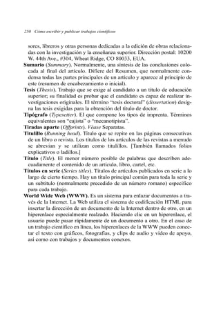 250 Cómo escribir y publicar trabajos científicos 
sores, libreros y otras personas dedicadas a la edición de obras relaciona-das 
con la investigación y la enseñanza superior. Dirección postal: 10200 
W. 44th Ave., #304, Wheat Ridge, CO 80033, EUA. 
Sumario (Summary). Normalmente, una síntesis de las conclusiones colo-cada 
al final del artículo. Difiere del Resumen, que normalmente con-densa 
todas las partes principales de un artículo y aparece al principio de 
este (resumen de encabezamiento o inicial). 
Tesis (Thesis). Trabajo que se exige al candidato a un título de educación 
superior; su finalidad es probar que el candidato es capaz de realizar in-vestigaciones 
originales. El término “tesis doctoral” (dissertation) desig-na 
las tesis exigidas para la obtención del título de doctor. 
Tipógrafo (Typesetter). El que compone los tipos de imprenta. Términos 
equivalentes son “cajista” o “mecanotipista”. 
Tiradas aparte (Offprints). Véase Separatas. 
Titulillo (Running head). Titulo que se repite en las páginas consecutivas 
de un libro o revista. Los títulos de los artículos de las revistas a menudo 
se abrevian y se utilizan como titulillos. [También llamados folios 
explicativos o ladillos.] 
Título (Title). El menor número posible de palabras que describen ade-cuadamente 
el contenido de un artículo, libro, cartel, etc. 
Títulos en serie (Series titles). Títulos de artículos publicados en serie a lo 
largo de cierto tiempo. Hay un título principal común para toda la serie y 
un subtítulo (normalmente precedido de un número romano) específico 
para cada trabajo. 
World Wide Web (WWW). Es un sistema para enlazar documentos a tra-vés 
de la Internet. La Web utiliza el sistema de codificación HTML para 
insertar la dirección de un documento de la Internet dentro de otro, en un 
hiperenlace especialmente realzado. Haciendo clic en un hiperenlace, el 
usuario puede pasar rápidamente de un documento a otro. En el caso de 
un trabajo científico en línea, los hiperenlaces de la WWWpueden conec-tar 
el texto con gráficos, fotografías, y clips de audio y video de apoyo, 
así como con trabajos y documentos conexos. 
 