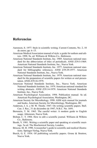 Referencias 
Aaronson, S. 1977. Style in scientific writing. Current Contents, No. 2, 10 
de enero; pp. 6–15. 
American Medical Association manual of style: a guide for authors and edi-tors. 
1998. 9a. ed. Williams & Wilkins Co., Baltimore. 
American National Standards Institute, Inc. 1969. American national stan-dard 
for the abbreviation of titles of periodicals. ANSI Z39.5-1969. 
American National Standards Institute, Inc., Nueva York. 
American National Standards Institute, Inc. 1977. American national stan-dard 
for bibliographic references. ANSI Z39.29-1977. American 
National Standards Institute, Inc., Nueva York. 
American National Standards Institute, Inc. 1979. American national stan-dard 
for the preparation of scientific papers for written or oral presen-tation. 
ANSI Z39.16-1979. 
American National Standards Institute, Inc., Nueva York. American 
National Standards Institute, Inc. 1979. American national standard for 
writing abstracts. ANSI Z39.14-1979. American National Standards 
Institute, Inc., Nueva York. 
American Psychological Association. 1994. Publication manual. 4a ed. 
American Psychological Association, Washington, DC. 
American Society for Microbiology. 1998. ASM style manual for journals 
and books. American Society for Microbiology, Washington, DC. 
Anderson, J. A. y M. W. Thistle. 1947. On writing scientific papers. Bull. 
Can. J. Res., 31 de diciembre de 1947, N.R.C. No. 1691. 
Bernstein, T. M. 1965. The careful writer: A modern guide to English 
usage. Atheneum, Nueva York. 
Bishop, C. T. 1984. How to edit a scientific journal. Williams & Wilkins 
Co., Baltimore. 
Booth, V. 1981. Writing a scientific paper and speaking at scientific meet-ings. 
5a ed. The Biochemical Society, Londres. 
Briscoe, M. H. 1990. Aresearcher’s guide to scientific and medical illustra-tions. 
Springer-Verlag, Nueva York. 
Burch, G. E. 1954. Of publishing scientific papers. Grune & Stratton, 
Nueva York. 
 