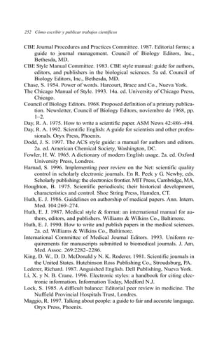 252 Cómo escribir y publicar trabajos científicos 
CBE Journal Procedures and Practices Committee. 1987. Editorial forms; a 
guide to journal management. Council of Biology Editors, Inc., 
Bethesda, MD. 
CBE Style Manual Committee. 1983. CBE style manual: guide for authors, 
editors, and publishers in the biological sciences. 5a ed. Council of 
Biology Editors, Inc., Bethesda, MD. 
Chase, S. 1954. Power of words. Harcourt, Brace and Co., Nueva York. 
The Chicago Manual of Style. 1993. 14a. ed. University of Chicago Press, 
Chicago. 
Council of Biology Editors. 1968. Proposed definition of a primary publica-tion. 
Newsletter, Council of Biology Editors, noviembre de 1968, pp. 
1–2. 
Day, R. A. 1975. How to write a scientific paper. ASM News 42:486–494. 
Day, R. A. 1992. Scientific English: A guide for scientists and other profes-sionals. 
Oryx Press, Phoenix. 
Dodd, J. S. 1997. The ACS style guide: a manual for authors and editors. 
2a. ed. American Chemical Society, Washington, DC. 
Fowler, H. W. 1965. A dictionary of modern English usage. 2a. ed. Oxford 
University Press, Londres. 
Harnad, S. 1996. Implementing peer review on the Net: scientific quality 
control in scholarly electronic journals. En R. Peek y G. Newby, eds. 
Scholarly publishing: the electronics frontier. MIT Press, Cambridge, MA. 
Houghton, B. 1975. Scientific periodicals; their historical development, 
characteristics and control. Shoe String Press, Hamden, CT. 
Huth, E. J. 1986. Guidelines on authorship of medical papers. Ann. Intern. 
Med. 104:269–274. 
Huth, E. J. 1987. Medical style & format: an international manual for au-thors, 
editors, and publishers. Williams & Wilkins Co., Baltimore. 
Huth, E. J. 1990. How to write and publish papers in the medical sciences. 
2a. ed. Williams & Wilkins Co., Baltimore. 
International Committee of Medical Journal Editors. 1993. Uniform re-quirements 
for manuscripts submitted to biomedical journals. J. Am. 
Med. Assoc. 269:2282–2286. 
King, D. W., D. D. McDonald y N. K. Roderer. 1981. Scientific journals in 
the United States. Hutchinson Ross Publishing Co., Stroudsburg, PA. 
Lederer, Richard. 1987. Anguished English. Dell Publishing, Nueva York. 
Li, X. y N. B. Crane. 1996. Electronic styles: a handbook for citing elec-tronic 
information. Information Today, Medford N.J. 
Lock, S. 1985. A difficult balance: Editorial peer review in medicine. The 
Nuffield Provincial Hospitals Trust, Londres. 
Maggio, R. 1997. Talking about people: a guide to fair and accurate language. 
Oryx Press, Phoenix. 
 