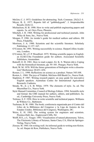 Referencias 253 
McGirr, C. J. 1973. Guidelines for abstracting. Tech. Commun. 25(2):2–5. 
Meyer, R. E. 1977. Reports full of “gobbledygook”. J. Irreproducible 
Results 22(4):12. 
Michaelson, H. B. 1990. How to write and publish engineering papers and 
reports. 3a. ed. Oryx Press, Phoenix. 
Mitchell, J. H. 1968. Writing for professional and technical journals. John 
Wiley & Sons, Inc., Nueva York. 
Morgan, P. 1986. An insider’s guide for medical authors and editors. ISI 
Press, Filadelfia. 
Morrison, J. A. 1980. Scientists and the scientific literature. Scholarly 
Publishing 11:157–167. 
O’Connor, M. 1991. Writing successfully in science. HarperCollins Acade-mic, 
Londres. 
O’Connor, M. y F. P. Woodford. 1975. Writing scientific papers in English: 
an ELSE-Ciba Foundation guide for authors. Associated Scientific 
Publishers, Amsterdam. 
Ratnoff, O. D. 1981. How to read a paper. En: K. S. Warren (dir.), Coping 
with the biomedical literature, pp. 95–101. Praeger, Nueva York. 
Reid, W. M. 1978. Will the future generations of biologists write a disserta-tion? 
BioScience 28:651–654. 
Rosner, J. L. 1990. Reflections on science as a product. Nature 345:108. 
Rosten, L. 1968. The joys of Yiddish. McGraw-Hill Book Co., Nueva York. 
Stapleton, P. 1987. Writing research papers: an easy guide for non-native 
English speakers. Australian Centre for International Agricultural 
Research, Canberra. 
Strunk, W., Jr. y E. B. White. 1979. The elements of style. 3a. ed. The 
Macmillan Co., Nueva York. 
Style Manual Committee, Council of Biology Editors. 1994. Scientific style 
and format: the CBE manual for authors, editors, and publishers. 6a. 
ed., Cambridge University Press, Nueva York. 
Trelease, S. F. 1958. How to write scientific and technical papers. Williams 
& Wilkins Co., Baltimore. 
Tuchman, B. W. 1980. The book; conferencia organizada por el Centro del 
Libro de la Biblioteca del Congreso y la Liga de Autores de los 
Estados Unidos. Biblioteca del Congreso, Washington, DC. 
Weiss, E. H. 1982. The writing system for engineers and scientists. 
Prentice-Hall, Inc., Englewood Cliffs, NJ. 
Wolff, R.S., y L. Yeager. 1993. Visualization of natural phenomena. Telow, 
The Electronic Library of Science, Santa Clara, CA, filial de Springer- 
Verlag, Nueva York. 
Zinsser, W. 1985. On writing well. An informal guide to writing non-fiction. 
3a. ed. Harper & Row, Publishers, Nueva York. 
 