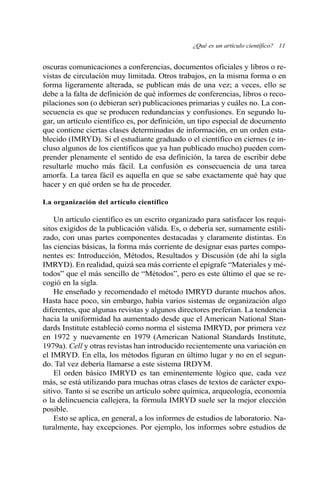 ¿Qué es un artículo científico? 11 
oscuras comunicaciones a conferencias, documentos oficiales y libros o re-vistas 
de circulación muy limitada. Otros trabajos, en la misma forma o en 
forma ligeramente alterada, se publican más de una vez; a veces, ello se 
debe a la falta de definición de qué informes de conferencias, libros o reco-pilaciones 
son (o debieran ser) publicaciones primarias y cuáles no. La con-secuencia 
es que se producen redundancias y confusiones. En segundo lu-gar, 
un artículo científico es, por definición, un tipo especial de documento 
que contiene ciertas clases determinadas de información, en un orden esta-blecido 
(IMRYD). Si el estudiante graduado o el científico en ciernes (e in-cluso 
algunos de los científicos que ya han publicado mucho) pueden com-prender 
plenamente el sentido de esa definición, la tarea de escribir debe 
resultarle mucho más fácil. La confusión es consecuencia de una tarea 
amorfa. La tarea fácil es aquella en que se sabe exactamente qué hay que 
hacer y en qué orden se ha de proceder. 
La organización del artículo científico 
Un artículo científico es un escrito organizado para satisfacer los requi-sitos 
exigidos de la publicación válida. Es, o debería ser, sumamente estili-zado, 
con unas partes componentes destacadas y claramente distintas. En 
las ciencias básicas, la forma más corriente de designar esas partes compo-nentes 
es: Introducción, Métodos, Resultados y Discusión (de ahí la sigla 
IMRYD). En realidad, quizá sea más corriente el epígrafe “Materiales y mé-todos” 
que el más sencillo de “Métodos”, pero es este último el que se re-cogió 
en la sigla. 
He enseñado y recomendado el método IMRYD durante muchos años. 
Hasta hace poco, sin embargo, había varios sistemas de organización algo 
diferentes, que algunas revistas y algunos directores preferían. La tendencia 
hacia la uniformidad ha aumentado desde que el American National Stan-dards 
Institute estableció como norma el sistema IMRYD, por primera vez 
en 1972 y nuevamente en 1979 (American National Standards Institute, 
1979a). Cell y otras revistas han introducido recientemente una variación en 
el IMRYD. En ella, los métodos figuran en último lugar y no en el segun-do. 
Tal vez debería llamarse a este sistema IRDYM. 
El orden básico IMRYD es tan eminentemente lógico que, cada vez 
más, se está utilizando para muchas otras clases de textos de carácter expo-sitivo. 
Tanto si se escribe un artículo sobre química, arqueología, economía 
o la delincuencia callejera, la fórmula IMRYD suele ser la mejor elección 
posible. 
Esto se aplica, en general, a los informes de estudios de laboratorio. Na-turalmente, 
hay excepciones. Por ejemplo, los informes sobre estudios de 
 