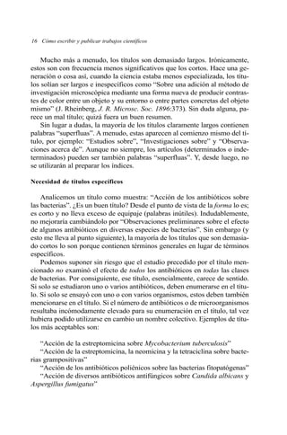 16 Cómo escribir y publicar trabajos científicos 
Mucho más a menudo, los títulos son demasiado largos. Irónicamente, 
estos son con frecuencia menos significativos que los cortos. Hace una ge-neración 
o cosa así, cuando la ciencia estaba menos especializada, los títu-los 
solían ser largos e inespecíficos como “Sobre una adición al método de 
investigación microscópica mediante una forma nueva de producir contras-tes 
de color entre un objeto y su entorno o entre partes concretas del objeto 
mismo” (J. Rheinberg, J. R. Microsc. Soc. 1896:373). Sin duda alguna, pa-rece 
un mal título; quizá fuera un buen resumen. 
Sin lugar a dudas, la mayoría de los títulos claramente largos contienen 
palabras “superfluas”. Amenudo, estas aparecen al comienzo mismo del tí-tulo, 
por ejemplo: “Estudios sobre”, “Investigaciones sobre” y “Observa-ciones 
acerca de”. Aunque no siempre, los artículos (determinados o inde-terminados) 
pueden ser también palabras “superfluas”. Y, desde luego, no 
se utilizarán al preparar los índices. 
Necesidad de títulos específicos 
Analicemos un título como muestra: “Acción de los antibióticos sobre 
las bacterias”. ¿Es un buen título? Desde el punto de vista de la forma lo es; 
es corto y no lleva exceso de equipaje (palabras inútiles). Indudablemente, 
no mejoraría cambiándolo por “Observaciones preliminares sobre el efecto 
de algunos antibióticos en diversas especies de bacterias”. Sin embargo (y 
esto me lleva al punto siguiente), la mayoría de los títulos que son demasia-do 
cortos lo son porque contienen términos generales en lugar de términos 
específicos. 
Podemos suponer sin riesgo que el estudio precedido por el título men-cionado 
no examinó el efecto de todos los antibióticos en todas las clases 
de bacterias. Por consiguiente, ese título, esencialmente, carece de sentido. 
Si solo se estudiaron uno o varios antibióticos, deben enumerarse en el títu-lo. 
Si solo se ensayó con uno o con varios organismos, estos deben también 
mencionarse en el título. Si el número de antibióticos o de microorganismos 
resultaba incómodamente elevado para su enumeración en el título, tal vez 
hubiera podido utilizarse en cambio un nombre colectivo. Ejemplos de títu-los 
más aceptables son: 
“Acción de la estreptomicina sobre Mycobacterium tuberculosis” 
“Acción de la estreptomicina, la neomicina y la tetraciclina sobre bacte-rias 
grampositivas” 
“Acción de los antibióticos poliénicos sobre las bacterias fitopatógenas” 
“Acción de diversos antibióticos antifúngicos sobre Candida albicans y 
Aspergillus fumigatus” 
 